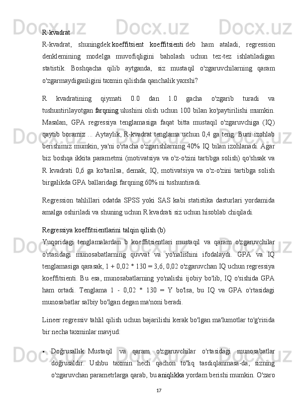 R-kvadrat
R-kvadrat,   shuningdek   koeffitsient   koeffitsienti   deb   ham   ataladi,   regression
denklemining   modelga   muvofiqligini   baholash   uchun   tez-tez   ishlatiladigan
statistik.   Boshqacha   qilib   aytganda,   siz   mustaqil   o'zgaruvchilarning   qaram
o'zgarmaydiganligini taxmin qilishda qanchalik yaxshi?
R   kvadratining   qiymati   0.0   dan   1.0   gacha   o'zgarib   turadi   va
tushuntirilayotgan   farqning   ulushini olish uchun 100 bilan ko'paytirilishi mumkin.
Masalan,   GPA   regressiya   tenglamasiga   faqat   bitta   mustaqil   o'zgaruvchiga   (IQ)
qaytib  boramiz   ...  Aytaylik,   R-kvadrat   tenglama   uchun  0,4   ga  teng.   Buni   izohlab
berishimiz mumkin, ya'ni o'rtacha o'zgarishlarning 40% IQ bilan izohlanadi. Agar
biz boshqa ikkita parametrni (motivatsiya va o'z-o'zini tartibga solish) qo'shsak va
R   kvadrati   0,6   ga   ko'tarilsa,   demak,   IQ,   motivatsiya   va   o'z-o'zini   tartibga   solish
birgalikda GPA ballaridagi farqning 60% ni tushuntiradi.
Regression   tahlillari   odatda   SPSS   yoki   SAS   kabi   statistika   dasturlari   yordamida
amalga oshiriladi va shuning uchun R kvadrati siz uchun hisoblab chiqiladi.
Regressiya koeffitsientlarini talqin qilish (b)
Yuqoridagi   tenglamalardan   b   koeffitsientlari   mustaqil   va   qaram   o'zgaruvchilar
o'rtasidagi   munosabatlarning   quvvat   va   yo'nalishini   ifodalaydi.   GPA   va   IQ
tenglamasiga qarasak, 1 + 0,02 * 130 = 3,6, 0,02 o'zgaruvchan IQ uchun regressiya
koeffitsienti.   Bu   esa,   munosabatlarning   yo'nalishi   ijobiy   bo'lib,   IQ   o'sishida   GPA
ham   ortadi.   Tenglama   1   -   0,02   *   130   =   Y   bo'lsa,   bu   IQ   va   GPA   o'rtasidagi
munosabatlar salbiy bo'lgan degan ma'noni beradi.
Lineer regressiv tahlil qilish uchun bajarilishi kerak bo'lgan ma'lumotlar to'g'risida
bir necha taxminlar mavjud:
 Doğrusallık:   Mustaqil   va   qaram   o'zgaruvchilar   o'rtasidagi   munosabatlar
doğrusaldır.   Ushbu   taxmin   hech   qachon   to'liq   tasdiqlanmasa-da,   sizning
o'zgaruvchan parametrlarga qarab, bu   aniqlikka   yordam berishi mumkin. O'zaro
17 