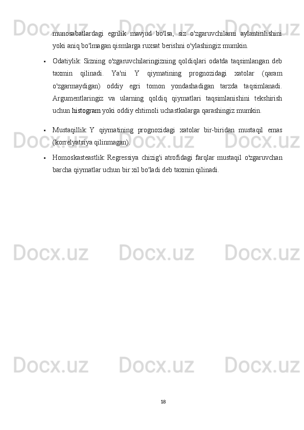 munosabatlardagi   egrilik   mavjud   bo'lsa,   siz   o'zgaruvchilarni   aylantirilishini
yoki aniq bo'lmagan qismlarga ruxsat berishni o'ylashingiz mumkin.
 Odatiylik:   Sizning   o'zgaruvchilaringizning   qoldiqlari   odatda   taqsimlangan   deb
taxmin   qilinadi.   Ya'ni   Y   qiymatining   prognozidagi   xatolar   (qaram
o'zgarmaydigan)   oddiy   egri   tomon   yondashadigan   tarzda   taqsimlanadi.
Argumentlaringiz   va   ularning   qoldiq   qiymatlari   taqsimlanishini   tekshirish
uchun   histogram   yoki oddiy ehtimoli uchastkalarga qarashingiz mumkin.
 Mustaqillik:   Y   qiymatining   prognozidagi   xatolar   bir-biridan   mustaqil   emas
(korrelyatsiya qilinmagan).
 Homoskasteastlik:   Regressiya   chizig'i   atrofidagi   farqlar   mustaqil   o'zgaruvchan
barcha qiymatlar uchun bir xil bo'ladi deb taxmin qilinadi.
18 