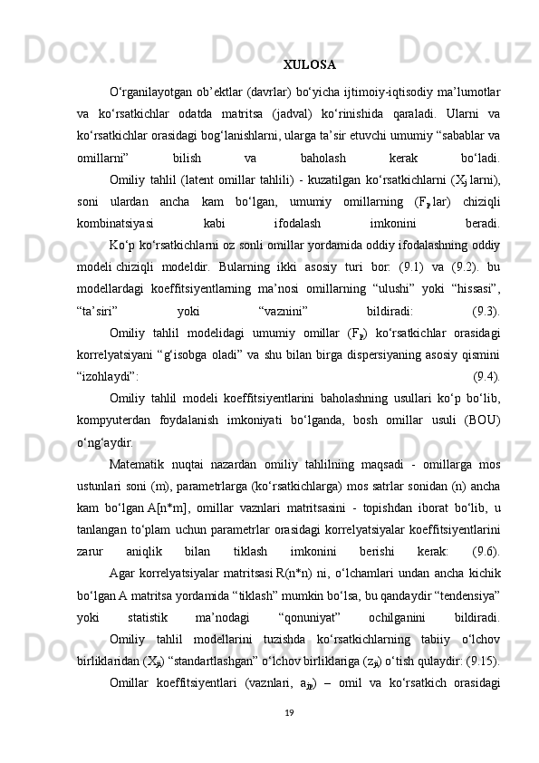              XULOSA
  O‘rganilayotgan  ob’ektlar   (davrlar)   bo‘yicha  ijtimoiy-iqtisodiy  ma’lumotlar
va   ko‘rsatkichlar   odatda   matritsa   (jadval)   ko‘rinishida   qaraladi.   Ularni   va
ko‘rsatkichlar orasidagi bog‘lanishlarni, ularga ta’sir etuvchi umumiy “sabablar va
omillarni”   bilish   va   baholash   kerak   bo‘ladi.
  Omiliy   tahlil   (latent   omillar   tahlili)   -   kuzatilgan   ko‘rsatkichlarni   (X
j   larni),
soni   ulardan   ancha   kam   bo‘lgan,   umumiy   omillarning   (F
p   lar)   chiziqli
kombinatsiyasi   kabi   ifodalash   imkonini   beradi.
  Ko‘p ko‘rsatkichlarni oz sonli omillar yordamida oddiy ifodalashning oddiy
modeli   chiziqli   model dir.   Bularning   ikki   asosiy   turi   bor:   (9.1)   va   (9.2).   bu
modellardagi   koeffitsiyentlarning   ma’nosi   omillarning   “ulushi”   yoki   “hissasi”,
“ta’siri”   yoki   “vaznini”   bildiradi:   (9.3).
  Omiliy   tahlil   modelidagi   umumiy   omillar   (F
p )   ko‘rsatkichlar   orasidagi
korrelyatsiyani   “g‘isobga   oladi”   va   shu   bilan   birga   dispersiyaning   asosiy   qismini
“izohlaydi”:   (9.4).
  Omiliy   tahlil   modeli   koeffitsiyentlarini   baholashning   usullari   ko‘p   bo‘lib,
kompyuterdan   foydalanish   imkoniyati   bo‘lganda,   bosh   omillar   usuli   (BOU)
o‘ng‘aydir.
  Matematik   nuqtai   nazardan   omiliy   tahlilning   maqsadi   -   omillarga   mos
ustunlari soni  (m), parametrlarga (ko‘rsatkichlarga) mos satrlar sonidan (n) ancha
kam   bo‘lgan   A [n*m],   omillar   vaznlari   matritsasini   -   topishdan   iborat   bo‘lib,   u
tanlangan   to‘plam   uchun   parametrlar   orasidagi   korrelyatsiyalar   koeffitsiyentlarini
zarur   aniqlik   bilan   tiklash   imkonini   berishi   kerak:   (9.6).
  Agar   korrelyatsiyalar   matritsasi   R (n*n)   ni,   o‘lchamlari   undan   ancha   kichik
bo‘lgan   A   matritsa yordamida “tiklash” mumkin bo‘lsa, bu qandaydir “tendensiya”
yoki   statistik   ma’nodagi   “qonuniyat”   ochilganini   bildiradi.
  Omiliy   tahlil   modellarini   tuzishda   ko‘rsatkichlarning   tabiiy   o‘lchov
birliklaridan (X
ji ) “standartlashgan” o‘lchov birliklariga (z
ji ) o‘tish qulaydir: (9.15).
  Omillar   koeffitsiyentlari   (vaznlari,   a
jp )   –   omil   va   ko‘rsatkich   orasidagi
19 
