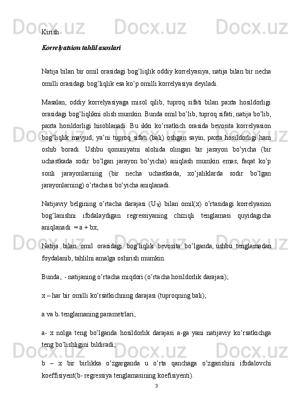 Kirish
Korrelyatsion tahlil asoslari
Natija bilan bir omil orasidagi bog’liqlik oddiy korrelyasiya, natija bilan bir necha
omilli orasidagi bog’liqlik esa ko’p omilli korrelyasiya deyiladi.
Masalan,   oddiy   korrelyasiyaga   misol   qilib,   tuproq   sifati   bilan   paxta   hosildorligi
orasidagi bog’liqlikni olish mumkin. Bunda omil bo’lib,   tuproq sifati , natija bo’lib,
paxta   hosildorligi   hisoblanadi.   Bu   ikki   ko’rsatkich   orasida   bevosita   korrelyasion
bog’liqlik   mavjud,   ya’ni   tuproq   sifati   (bali)   oshgan   sayin,   paxta   hosildorligi   ham
oshib   boradi.   Ushbu   qonuniyatni   alohida   olingan   bir   jarayon   bo’yicha   (bir
uchastkada   sodir   bo’lgan   jarayon   bo’yicha)   aniqlash   mumkin   emas,   faqat   ko’p
sonli   jarayonlarning   (bir   necha   uchastkada,   xo’jaliklarda   sodir   bo’lgan
jarayonlarning) o’rtachasi bo’yicha aniqlanadi.
Natijaviy   belgining   o’rtacha   darajasi   (U
X )   bilan   omil(x)   o’rtasidagi   korrelyasion
bog’lanishni   ifodalaydigan   regressiyaning   chiziqli   tenglamasi   quyidagicha
aniqlanadi: = a + bx,
Natija   bilan   omil   orasidagi   bog’liqlik   bevosita   bo’lganda,   ushbu   tenglamadan
foydalanib , tahlilni amalga oshirish mumkin.
Bunda, 
  - natijaning o’rtacha miqdori (o’rtacha hosildorlik darajasi);
x – har bir omilli ko’rsatkichning darajasi (tuproqning bali);
a va b
-   tenglamaning parametrlari;
a-   x   nolga   teng   bo’lganda   hosildorlik   darajasi   a-ga   yani   natijaviy   ko’rsatkichga
teng bo’lishligini bildiradi;
b   –   x   bir   birlikka   o’zgarganda   u   o’rta   qanchaga   o’zgarishini   ifodalovchi
koeffisiyent(b- regressiya tenglamasining koefisiyenti).
3 