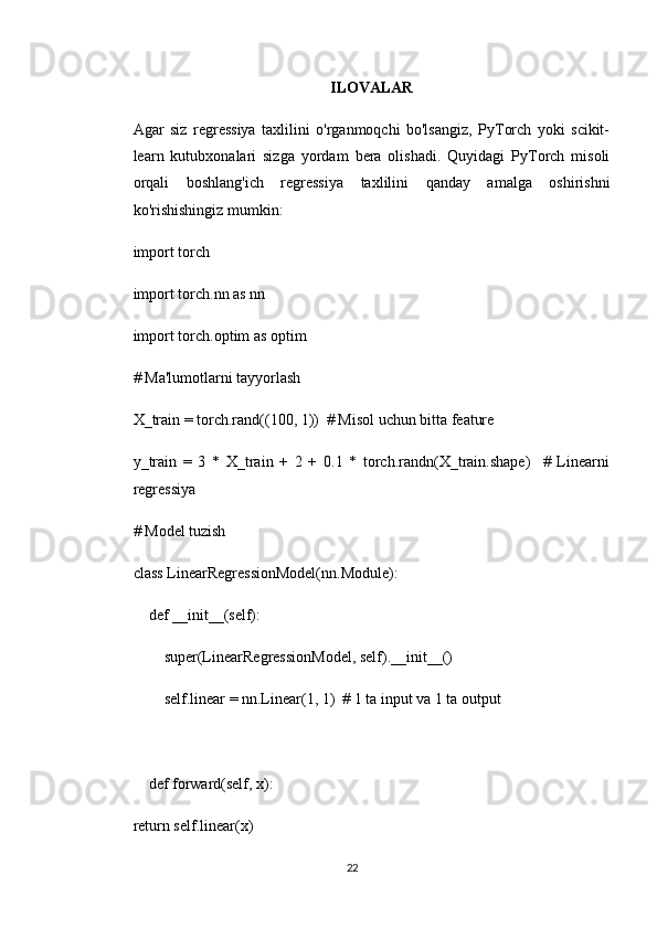 ILOVALAR
Agar   siz   regressiya   taxlilini   o'rganmoqchi   bo'lsangiz,   PyTorch   yoki   scikit-
learn   kutubxonalari   sizga   yordam   bera   olishadi.   Quyidagi   PyTorch   misoli
orqali   boshlang'ich   regressiya   taxlilini   qanday   amalga   oshirishni
ko'rishishingiz mumkin:
import torch
import torch.nn as nn
import torch.optim as optim
# Ma'lumotlarni tayyorlash
X_train = torch.rand((100, 1))  # Misol uchun bitta feature
y_train   =   3   *   X_train   +   2   +   0.1   *   torch.randn(X_train.shape)     #   Linearni
regressiya
# Model tuzish
class LinearRegressionModel(nn.Module):
    def __init__(self):
        super(LinearRegressionModel, self).__init__()
        self.linear = nn.Linear(1, 1)  # 1 ta input va 1 ta output
    def forward(self, x):
return self.linear(x)
22 