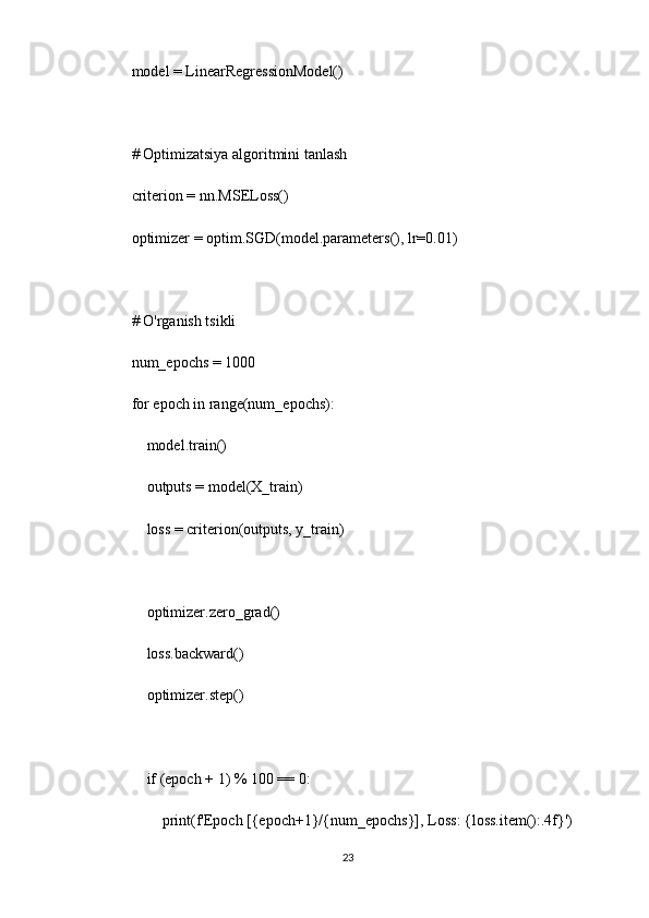 model = LinearRegressionModel()
# Optimizatsiya algoritmini tanlash
criterion = nn.MSELoss()
optimizer = optim.SGD(model.parameters(), lr=0.01)
# O'rganish tsikli
num_epochs = 1000
for epoch in range(num_epochs):
    model.train()
    outputs = model(X_train)
    loss = criterion(outputs, y_train)
    optimizer.zero_grad()
    loss.backward()
    optimizer.step()
    if (epoch + 1) % 100 == 0:
        print(f'Epoch [{epoch+1}/{num_epochs}], Loss: {loss.item():.4f}')
23 