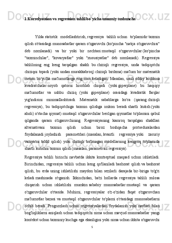 1.Korrelyatsion va regression tahlil bo`yicha umumiy tushuncha 
   
  Yilda   statistik   modellashtirish ,   regressiya   tahlili   uchun   to'plamidir   taxmin
qilish   o'rtasidagi munosabatlar   qaram o'zgaruvchi   (ko'pincha "natija o'zgaruvchisi"
deb   nomlanadi)   va   bir   yoki   bir   nechtasi   mustaqil   o'zgaruvchilar   (ko'pincha
"taxminchilar",   "kovaryatlar"   yoki   "xususiyatlar"   deb   nomlanadi).   Regressiya
tahlilining   eng   keng   tarqalgan   shakli   bu   chiziqli   regressiya ,   unda   tadqiqotchi
chiziqni topadi (yoki undan murakkabroq)   chiziqli birikma ) ma'lum bir matematik
mezon  bo'yicha   ma'lumotlarga  eng   mos  keladigan.  Masalan,   usuli   oddiy  kichkina
kvadratchalar   noyob   qatorni   hisoblab   chiqadi   (yoki   giperplane )   bu   haqiqiy
ma'lumotlar   va   ushbu   chiziq   (yoki   giperplane)   orasidagi   kvadratik   farqlar
yig'indisini   minimallashtiradi.   Matematik   sabablarga   ko'ra   (qarang   chiziqli
regressiya ),   bu   tadqiqotchiga   taxmin   qilishga   imkon   beradi   shartli   kutish   (yoki
aholi)   o'rtacha qiymat ) mustaqil o'zgaruvchilar berilgan qiymatlar to'plamini qabul
qilganda   qaram   o'zgaruvchining.   Regressiyaning   kamroq   tarqalgan   shakllari
alternativani   taxmin   qilish   uchun   biroz   boshqacha   protseduralardan
foydalanadi   joylashish   parametrlari   (masalan,   kvantli   regressiya   yoki   zaruriy
vaziyatni   tahlil   qilish)   yoki   chiziqli   bo'lmagan   modellarning   kengroq   to'plamida
shartli kutishni taxmin qilish (masalan,   parametrsiz regressiya ).
Regressiya   tahlili   birinchi   navbatda   ikkita   kontseptual   maqsad   uchun   ishlatiladi.
Birinchidan,   regressiya   tahlili   uchun   keng   qo'llaniladi   bashorat   qilish   va   bashorat
qilish ,   bu   erda   uning   ishlatilishi   maydon   bilan   sezilarli   darajada   bir-biriga   to'g'ri
keladi   mashinada   o'rganish .   Ikkinchidan,   ba'zi   hollarda   regressiya   tahlili   xulosa
chiqarish   uchun   ishlatilishi   mumkin   sababiy   munosabatlar   mustaqil   va   qaram
o'zgaruvchilar   o'rtasida.   Muhimi,   regressiyalar   o'z-o'zidan   faqat   o'zgaruvchan
ma'lumotlar   bazasi   va   mustaqil   o'zgaruvchilar   to'plami   o'rtasidagi   munosabatlarni
ochib   beradi.   Prognozlash   uchun   regressiyalardan   foydalanish   yoki   navbati   bilan
bog'liqliklarni aniqlash uchun tadqiqotchi nima uchun mavjud munosabatlar yangi
kontekst uchun taxminiy kuchga ega ekanligini yoki nima uchun ikkita o'zgaruvchi
5 