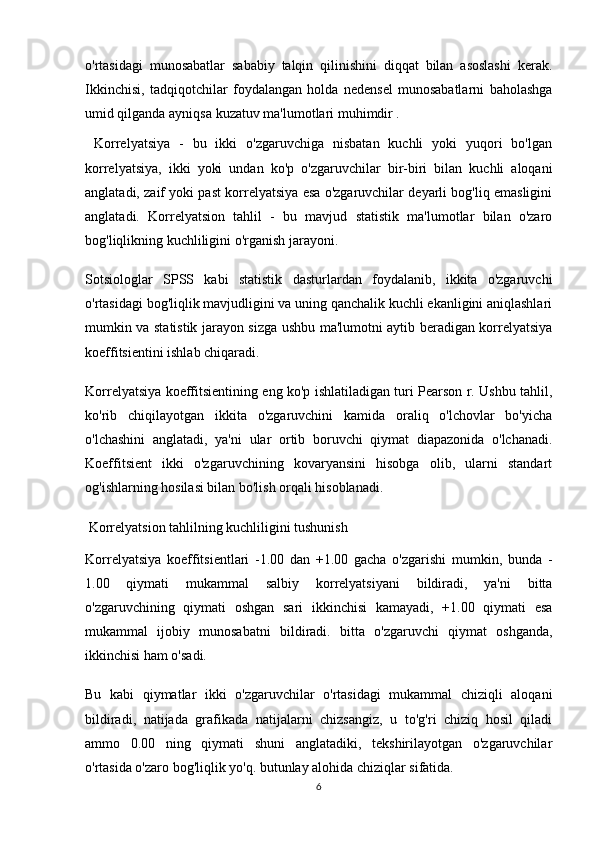 o'rtasidagi   munosabatlar   sababiy   talqin   qilinishini   diqqat   bilan   asoslashi   kerak.
Ikkinchisi,   tadqiqotchilar   foydalangan   holda   nedensel   munosabatlarni   baholashga
umid qilganda ayniqsa   kuzatuv ma'lumotlari  muhimdir . 
  Korrelyatsiya   -   bu   ikki   o'zgaruvchiga   nisbatan   kuchli   yoki   yuqori   bo'lgan
korrelyatsiya,   ikki   yoki   undan   ko'p   o'zgaruvchilar   bir-biri   bilan   kuchli   aloqani
anglatadi, zaif yoki past korrelyatsiya esa o'zgaruvchilar deyarli bog'liq emasligini
anglatadi.   Korrelyatsion   tahlil   -   bu   mavjud   statistik   ma'lumotlar   bilan   o'zaro
bog'liqlikning kuchliligini o'rganish jarayoni.
Sotsiologlar   SPSS   kabi   statistik   dasturlardan   foydalanib,   ikkita   o'zgaruvchi
o'rtasidagi bog'liqlik mavjudligini va uning qanchalik kuchli ekanligini aniqlashlari
mumkin va statistik jarayon sizga ushbu ma'lumotni aytib beradigan korrelyatsiya
koeffitsientini ishlab chiqaradi.
Korrelyatsiya koeffitsientining eng ko'p ishlatiladigan turi Pearson r. Ushbu tahlil,
ko'rib   chiqilayotgan   ikkita   o'zgaruvchini   kamida   oraliq   o'lchovlar   bo'yicha
o'lchashini   anglatadi,   ya'ni   ular   ortib   boruvchi   qiymat   diapazonida   o'lchanadi.
Koeffitsient   ikki   o'zgaruvchining   kovaryansini   hisobga   olib,   ularni   standart
og'ishlarning hosilasi bilan bo'lish orqali hisoblanadi.
  Korrelyatsion tahlilning kuchliligini tushunish
Korrelyatsiya   koeffitsientlari   -1.00   dan   +1.00   gacha   o'zgarishi   mumkin,   bunda   -
1.00   qiymati   mukammal   salbiy   korrelyatsiyani   bildiradi,   ya'ni   bitta
o'zgaruvchining   qiymati   oshgan   sari   ikkinchisi   kamayadi,   +1.00   qiymati   esa
mukammal   ijobiy   munosabatni   bildiradi.   bitta   o'zgaruvchi   qiymat   oshganda,
ikkinchisi ham o'sadi.
Bu   kabi   qiymatlar   ikki   o'zgaruvchilar   o'rtasidagi   mukammal   chiziqli   aloqani
bildiradi,   natijada   grafikada   natijalarni   chizsangiz,   u   to'g'ri   chiziq   hosil   qiladi
ammo   0.00   ning   qiymati   shuni   anglatadiki,   tekshirilayotgan   o'zgaruvchilar
o'rtasida o'zaro bog'liqlik yo'q. butunlay alohida chiziqlar sifatida.
6 