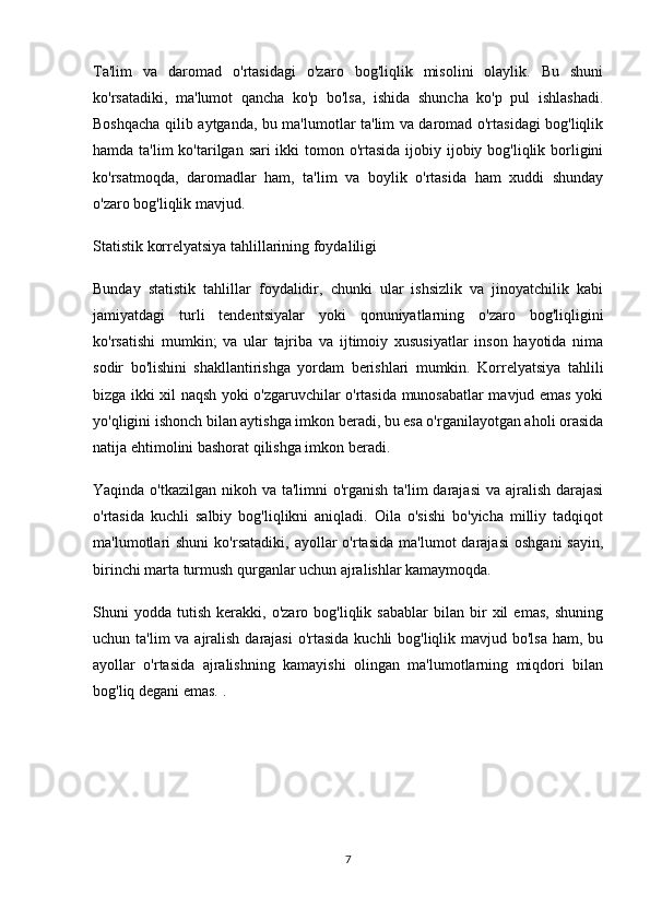 Ta'lim   va   daromad   o'rtasidagi   o'zaro   bog'liqlik   misolini   olaylik.   Bu   shuni
ko'rsatadiki,   ma'lumot   qancha   ko'p   bo'lsa,   ishida   shuncha   ko'p   pul   ishlashadi.
Boshqacha qilib aytganda, bu ma'lumotlar ta'lim va daromad o'rtasidagi bog'liqlik
hamda ta'lim ko'tarilgan sari ikki  tomon o'rtasida ijobiy ijobiy bog'liqlik borligini
ko'rsatmoqda,   daromadlar   ham,   ta'lim   va   boylik   o'rtasida   ham   xuddi   shunday
o'zaro bog'liqlik mavjud.
Statistik korrelyatsiya tahlillarining foydaliligi
Bunday   statistik   tahlillar   foydalidir,   chunki   ular   ishsizlik   va   jinoyatchilik   kabi
jamiyatdagi   turli   tendentsiyalar   yoki   qonuniyatlarning   o'zaro   bog'liqligini
ko'rsatishi   mumkin;   va   ular   tajriba   va   ijtimoiy   xususiyatlar   inson   hayotida   nima
sodir   bo'lishini   shakllantirishga   yordam   berishlari   mumkin.   Korrelyatsiya   tahlili
bizga ikki xil naqsh yoki o'zgaruvchilar o'rtasida munosabatlar mavjud emas yoki
yo'qligini ishonch bilan aytishga imkon beradi, bu esa o'rganilayotgan aholi orasida
natija ehtimolini bashorat qilishga imkon beradi.
Yaqinda o'tkazilgan nikoh va ta'limni o'rganish ta'lim  darajasi  va ajralish darajasi
o'rtasida   kuchli   salbiy   bog'liqlikni   aniqladi.   Oila   o'sishi   bo'yicha   milliy   tadqiqot
ma'lumotlari  shuni   ko'rsatadiki,  ayollar  o'rtasida   ma'lumot   darajasi  oshgani   sayin,
birinchi marta turmush qurganlar uchun ajralishlar kamaymoqda.
Shuni   yodda   tutish   kerakki,   o'zaro  bog'liqlik   sabablar   bilan  bir   xil   emas,   shuning
uchun ta'lim  va ajralish darajasi  o'rtasida kuchli  bog'liqlik mavjud bo'lsa ham, bu
ayollar   o'rtasida   ajralishning   kamayishi   olingan   ma'lumotlarning   miqdori   bilan
bog'liq degani emas. .
7 