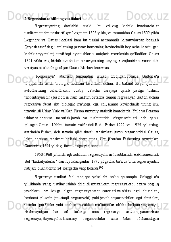 2.Regression tahlilning vazifalari
  Regressiyaning   dastlabki   shakli   bu   edi   eng   kichik   kvadratchalar
usuli tomonidan nashr etilgan   Legendre   1805 yilda, va tomonidan   Gauss   1809 yilda
Legendre   va   Gauss   ikkalasi   ham   bu   usulni   astronomik   kuzatuvlardan   boshlab
Quyosh atrofidagi jismlarning (asosan kometalar, keyinchalik keyinchalik ochilgan
kichik   sayyoralar)   atrofidagi   aylanishlarini   aniqlash   masalasida   qo'lladilar.   Gauss
1821   yilda   eng   kichik   kvadratlar   nazariyasining   keyingi   rivojlanishini   nashr   etdi
versiyasini o'z ichiga olgan   Gauss-Markov teoremasi .
  "Regressiya"   atamasi   tomonidan   ishlab   chiqilgan   Frensis   Galton   o'n
to'qqizinchi   asrda   biologik   hodisani   tasvirlash   uchun.   Bu   baland   bo'yli   ajdodlar
avlodlarining   balandliklari   odatiy   o'rtacha   darajaga   qarab   pastga   tushish
tendentsiyasidir   (bu   hodisa   ham   ma'lum   o'rtacha   tomon   regressiya )   Galton   uchun
regressiya   faqat   shu   biologik   ma'noga   ega   edi,   ammo   keyinchalik   uning   ishi
uzaytirildi   Udny Yule   va   Karl Pirson   umumiy statistik kontekstda.   Yule va Pearson
ishlarida   qo'shma   tarqatish   javob   va   tushuntirish   o'zgaruvchilari   deb   qabul
qilingan   Gauss .   Ushbu   taxmin   zaiflashdi   R.A.   Fisher   1922   va   1925   yillardagi
asarlarida   Fisher,   deb   taxmin   qildi   shartli   taqsimlash   javob   o'zgaruvchisi   Gauss,
lekin   qo'shma   taqsimot   bo'lishi   shart   emas.   Shu   jihatdan   Fisherning   taxminlari
Gaussning 1821 yildagi formulasiga yaqinroq.
  1950-1960 yillarda iqtisodchilar regressiyalarni hisoblashda elektromexanik
stol "kalkulyatorlar" dan foydalanganlar. 1970 yilgacha, ba'zida bitta regressiyadan
natijani olish uchun 24 soatgacha vaqt ketardi. [16]
  Regressiya   usullari   faol   tadqiqot   yo ' nalishi   bo ' lib   qolmoqda .   So'nggi   o'n
yilliklarda   yangi   usullar   ishlab   chiqildi   mustahkam   regressiya kabi   o'zaro   bog'liq
javoblarni   o'z   ichiga   olgan   regressiya   vaqt   qatorlari   va   o'sish   egri   chiziqlari ,
bashorat  qiluvchi  (mustaqil o'zgaruvchi) yoki javob o'zgaruvchilari egri  chiziqlar,
rasmlar,   grafikalar   yoki   boshqa   murakkab   ma'lumotlar   ob'ekti   bo'lgan   regressiya,
etishmayotgan   har   xil   turlarga   mos   regressiya   usullari,   parametrsiz
regressiya ,   Bayesiyalik   taxminiy   o'zgaruvchilar   xato   bilan   o'lchanadigan
8 