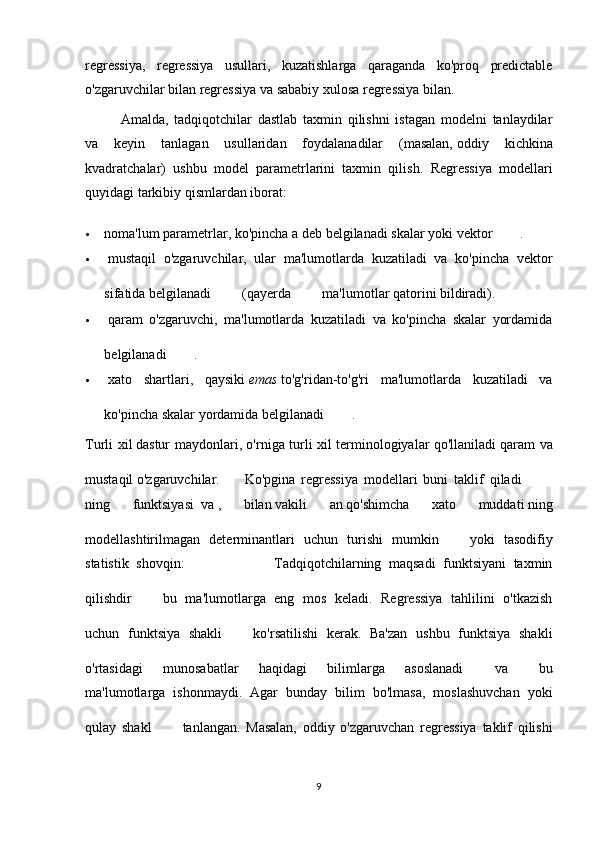 regressiya,   regressiya   usullari,   kuzatishlarga   qaraganda   ko'proq   predictable
o'zgaruvchilar bilan regressiya va   sababiy xulosa   regressiya bilan.
  Amalda,   tadqiqotchilar   dastlab   taxmin   qilishni   istagan   modelni   tanlaydilar
va   keyin   tanlagan   usullaridan   foydalanadilar   (masalan,   oddiy   kichkina
kvadratchalar )   ushbu   model   parametrlarini   taxmin   qilish.   Regressiya   modellari
quyidagi tarkibiy qismlardan iborat:
 noma'lum parametrlar , ko'pincha a deb belgilanadi   skalar   yoki   vektor   .
   mustaqil   o'zgaruvchilar ,   ular   ma'lumotlarda   kuzatiladi   va   ko'pincha   vektor
sifatida belgilanadi     (qayerda     ma'lumotlar qatorini bildiradi).
   qaram   o'zgaruvchi ,   ma'lumotlarda   kuzatiladi   va   ko'pincha   skalar   yordamida
belgilanadi   .
   xato   shartlari ,   qaysiki   emas   to'g'ridan-to'g'ri   ma'lumotlarda   kuzatiladi   va
ko'pincha skalar yordamida belgilanadi   .
Turli xil   dastur maydonlari , o'rniga turli xil terminologiyalar qo'llaniladi   qaram va
mustaqil o'zgaruvchilar .       Ko'pgina   regressiya   modellari   buni   taklif   qiladi    
ning   funktsiyasi     va   ,   bilan   vakili   an   qo'shimcha   xato   muddati   ning
modellashtirilmagan   determinantlari   uchun   turishi   mumkin     yoki   tasodifiy
statistik   shovqin:                         Tadqiqotchilarning   maqsadi   funktsiyani   taxmin
qilishdir     bu   ma'lumotlarga   eng   mos   keladi.   Regressiya   tahlilini   o'tkazish
uchun   funktsiya   shakli     ko'rsatilishi   kerak.   Ba'zan   ushbu   funktsiya   shakli
o'rtasidagi   munosabatlar   haqidagi   bilimlarga   asoslanadi     va     bu
ma'lumotlarga   ishonmaydi.   Agar   bunday   bilim   bo'lmasa,   moslashuvchan   yoki
qulay   shakl     tanlangan.   Masalan,   oddiy   o'zgaruvchan   regressiya   taklif   qilishi
9 
