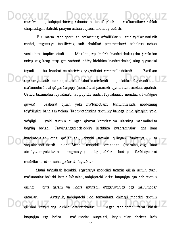 mumkin   ,   tadqiqotchining   ishonishini   taklif   qiladi     ma'lumotlarni   ishlab
chiqaradigan statistik jarayon uchun oqilona taxminiy bo'lish.
    Bir   marta   tadqiqotchilar   o'zlarining   afzalliklarini   aniqlaydilar   statistik
model ,   regressiya   tahlilining   turli   shakllari   parametrlarni   baholash   uchun
vositalarni   taqdim   etadi   .   Masalan,   eng   kichik   kvadratchalar   (shu   jumladan
uning   eng   keng   tarqalgan   varianti,   oddiy   kichkina   kvadratchalar )   ning   qiymatini
topadi     bu   kvadrat   xatolarining   yig'indisini   minimallashtiradi   .   Berilgan
regressiya   usuli,  oxir-oqibat, baholashni  ta'minlaydi   , odatda  belgilanadi    
ma'lumotni hosil qilgan haqiqiy (noma'lum) parametr qiymatidan smetani ajratish.
Ushbu  taxmindan  foydalanib,  tadqiqotchi  undan  foydalanishi   mumkin   o'rnatilgan
qiymat     bashorat   qilish   yoki   ma'lumotlarni   tushuntirishda   modelning
to'g'riligini baholash uchun. Tadqiqotchining taxminiy bahoga ichki qiziqishi yoki
yo'qligi     yoki   taxmin   qilingan   qiymat     kontekst   va   ularning   maqsadlariga
bog'liq   bo'ladi.   Tasvirlanganidek   oddiy   kichkina   kvadratchalar ,   eng   kam
kvadratchalar   keng   qo'llaniladi,   chunki   taxmin   qilingan   funktsiya     ga
yaqinlashadi   shartli   kutish     Biroq,   muqobil   variantlar   (masalan,   eng   kam
absolyutlar   yoki   kvantli   regressiya )   tadqiqotchilar   boshqa   funktsiyalarni
modellashtirishni xohlaganlarida foydalidir   .
            Shuni   ta'kidlash   kerakki,   regressiya   modelini   taxmin   qilish   uchun   etarli
ma'lumotlar   bo'lishi   kerak.   Masalan,   tadqiqotchi   kirish   huquqiga   ega   deb   taxmin
qiling     bitta   qaram   va   ikkita   mustaqil   o'zgaruvchiga   ega   ma'lumotlar
qatorlari:   .   Aytaylik,   tadqiqotchi   ikki   tomonlama   chiziqli   modelni   taxmin
qilishni   istaydi   eng   kichik   kvadratchalar :   .   Agar   tadqiqotchi   faqat   kirish
huquqiga   ega   bo'lsa     ma'lumotlar   nuqtalari,   keyin   ular   cheksiz   ko'p
10 