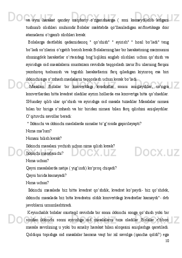 va   ayni   harakat   qanday   miqdoriy   o‘zgarishiarga   (   soni   kamaydi)olib   kelgani
tushunib   olishlari   muhimdir.Bolalar   maktabda   qo‘llaniladigan   arifmetikaga   doir
atamalarni o‘rganib olishlari kerak.
  Bolalarga   dastlabki   qadamidanoq   "   qo‘shish"   "   ayirish"   "   hosil   bo‘ladi"   teng
bo‘ladi so‘zlarini o‘rgatib borish kerak.Bolalarning har bir harakatining mazmunini
shuningdek   harakatlar   o‘rtasidagi   bog‘liqlikni   anglab   olishlari   uchun   qo‘shish   va
ayirishga oid masalalarni muntazam ravishda taqqoslash zarur.Bu ularning farqini
yaxshiroq   tushunish   va   tegishli   harakatlarini   farq   qiladigan   kiyinroq   esa   biri
ikkinchisiga o‘xshash maslalarni taqqoslash uchun kerak bo‘ladi.
  Masalan:   Bolalar   bir   konvertdagi   kvadratlar   sonini   aniqlaydilar,   so‘ngra
konvertlardan bitta kvadrat oladilar ayrim hollarda esa konvertga bitta qo‘shadilar.
SHunday   qilib   ular   qo‘shish   va   ayirishga   oid   masala   tuzadilar   Masalalar   nimasi
bilan   bir   biriga   o‘xshash   va   bir   biridan   nimasi   bilan   farq   qilishini   aniqlaydilar.
O‘qituvchi savollar beradi:
 " Ikkinchi va ikkinchi maslalarda nimalar to‘g‘risida gapirilayapti?
Nima ma‘lum?
Nimani bilish kerak?
Ikkinchi masalani yechish uchun nima qilish kerak?
Ikkinchi masalanichi?
Nima uchun?
Qaysi masalalarda natija ( yig‘indi) ko‘proq chiqadi?
Qaysi birida kamayadi?
Nima uchun?
  Ikkinchi   masalada   biz   bitta   kvadrat   qo‘shdik,   kvadrat   ko‘paydi-   biz   qo‘shdek,
ikkinchi masalada  biz bitta kvadratni  oldik konvertdagi  kvadratlar  kamaydi"-  deb
javoblarni umumlashtiradi.
  Keyinchalik bolalar mustaqil  ravishda bir sonni ikkinchi songa qo‘shish yoki bir
sondan   ikkinchi   sonni   ayirishga   oid   masalalarni   tuza   oladilar.   Bolalar   e‘tibori
masala   savolining   u   yoki   bu  amaliy   harakat   bilan   aloqasini   aniqlashga   qaratiladi.
Qoldiqni   topishga   oid   masalalar   hamma   vaqt   bir   xil   savolga   (qancha   qoldi?)   ega
10