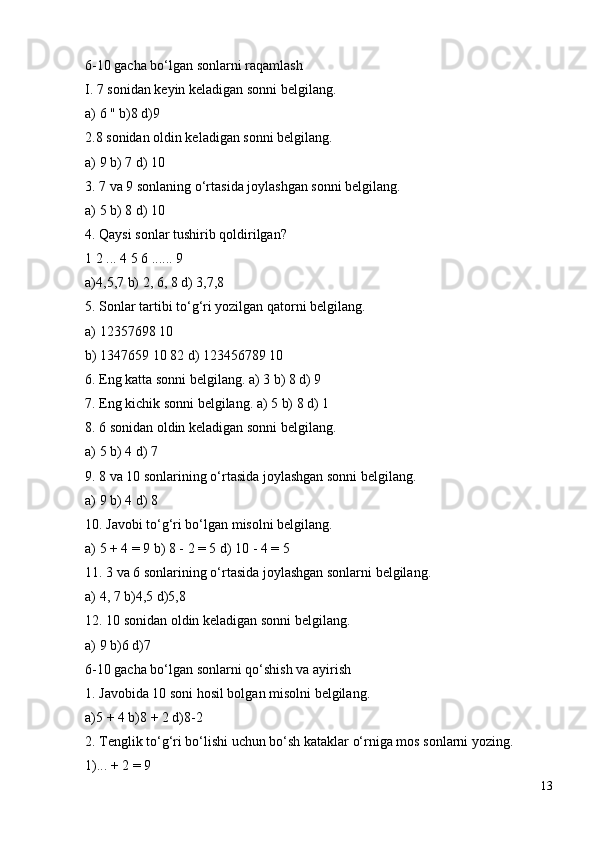 6-10 gacha bo‘lgan sonlarni raqamlash
I. 7 sonidan keyin keladigan sonni belgilang.
a) 6 " b)8 d)9
2.8 sonidan oldin keladigan sonni belgilang.
a) 9 b) 7 d) 10
3. 7 va 9 sonlaning o‘rtasida joylashgan sonni belgilang.
a) 5 b) 8 d) 10
4. Qaysi sonlar tushirib qoldirilgan?
1 2 ... 4 5 6 ...... 9
a)4,5,7 b) 2, 6, 8 d) 3,7,8
5. Sonlar tartibi to‘g‘ri yozilgan qatorni belgilang.
a) 12357698 10
b) 1347659 10 82 d) 123456789 10
6. Eng katta sonni belgilang. a) 3 b) 8 d) 9
7. Eng kichik sonni belgilang. a) 5 b) 8 d) 1
8. 6 sonidan oldin keladigan sonni belgilang.
a) 5 b) 4 d) 7
9. 8 va 10 sonlarining o‘rtasida joylashgan sonni belgilang.
a) 9 b) 4 d) 8
10. Javobi to‘g‘ri bo‘lgan misolni belgilang.
a) 5 + 4 = 9 b) 8 - 2 = 5 d) 10 - 4 = 5
11. 3 va 6 sonlarining o‘rtasida joylashgan sonlarni belgilang.
a) 4, 7 b)4,5 d)5,8
12. 10 sonidan oldin keladigan sonni belgilang.
a) 9 b)6 d)7
6-10 gacha bo‘lgan sonlarni qo‘shish va ayirish
1. Javobida 10 soni hosil bolgan misolni belgilang.
a)5 + 4 b)8 + 2 d)8-2
2. Tenglik to‘g‘ri bo‘lishi uchun bo‘sh kataklar o‘rniga mos sonlarni yozing.
1)... + 2 = 9
13