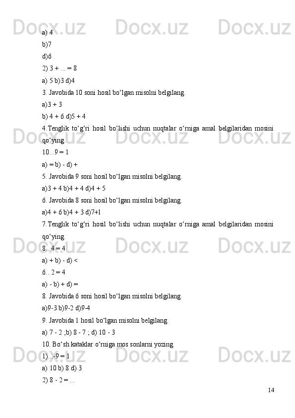 a) 4
b)7
d)6
2) 3 + ... = 8
a) 5 b)3 d)4
3. Javobida 10 soni hosil bo‘lgan misolni belgilang.
a)3 + 3
b) 4 + 6 d)5 + 4
4.Tenglik   to‘g‘ri   hosil   bo‘lishi   uchun   nuqtalar   o‘rniga   amal   belgilaridan   mosini
qo‘ying.
10...9 = 1
a) = b) - d) +
5. Javobida 9 soni hosil bo‘lgan misolni belgilang.
a)3 + 4 b)4 + 4 d)4 + 5
6. Javobida 8 soni hosil bo‘lgan misolni belgilang.
a)4 + 6 b)4 + 3 d)7+l
7.Tenglik   to‘g‘ri   hosil   bo‘lishi   uchun   nuqtalar   o‘rniga   amal   belgilaridan   mosini
qo‘ying.
8...4 = 4
a) + b) - d) <
6...2 = 4
a) - b) + d) =
8. Javobida 6 soni hosil bo‘lgan misolni belgilang.
a)9-3 b)9-2 d)9-4
9. Javobida 1 hosil bo‘lgan misolni belgilang.
a) 7 - 2 ;b) 8 - 7 ; d) 10 - 3
10. Bo‘sh kataklar o‘rniga mos sonlarni yozing.
1)...-9 = 1
a) 10 b) 8 d) 3
2) 8 - 2 = ...
14