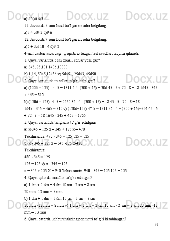 a) 4 b)6 d)3
11. Javobida 3 soni hosil bo‘lgan misolni belgilang.
a)9-4 b)9-3 d)9-6
12. Javobida 7 soni hosil bo‘lgan misolni belgilang.
a)6 + 3b) 10 - 4 d)9-2
4-sinf dasturi asosidagi, qisqartirib tuzgan test savollari taqdim qilinadi:
1. Qaysi variantda besh xonali sonlar yozilgan?
a) 345, 25,101,1406,10000
b) 1,16, 5045,19456 v) 56451, 25643, 45650
2. Qaysi variantda misollar to‘g‘ri echilgan?
a) (1206 + 125) - 4- 5 = 1311 6:4- (300 + 15) = 306 45 : 5 + 72 : 8 = 18 1645 - 345
+ 465 = 810
b) (1206 + 125) -4- 5 = 2650 36 : 4 - (300 + 15) = 18 45 : 5 - 72 : 8 = 18
1645 - 345 + 465 = 810 v) (1206+125)-4* 5 = 1311 36 : 4 + (300 + 15)=324 45 : 5
+ 72 : 8 = 18 1645 - 345 + 465 = 1765
3. Qaysi variantda tenglama to‘g‘ri echilgan?
a) x-345 = 125 x = 345 + 125 x = 470
Tekshiramiz: 470 - 345 = 125 125 = 125
b) x - 345 = 125 x = 345 -125 x-480
Tekshiramiz:
480 - 345 = 125
125 = 125 v) x - 345 = 125
x = 345 + 125 X = 940 Tekshiramiz: 940 - 345 = 125 125 = 125
4. Qaysi qatorda misollar to‘g‘ri echilgan?
a) 1 dm + 1 dm = 4 dm 10 sm - 2 sm = 8 sm
20 mm -12 mm = 8 mm
b) 1 dm + 1 dm = 2 dm 10 sm - 2 sm = 8 sm
20 mm -12 mm = 8 mm v) 1 dm + 1 dm = 2 dm 10 sm - 2 sm = 8 sm 20 mm -12
mm = 13 mm
6. Qaysi qatorda uchburchakning perimetri to‘g‘ri hisoblangan?
15
