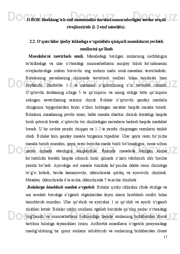 II BOB.  Boshlang‘ich sinf matematika darslari samaradorligini testlar orqali
rivojlantirish (1-2-sinf misolida).
2.2. O‘quvchilar ijodiy ishlashga o‘rgatishda qiziqarli masalalarni yechish
usullarini qo‘llash
  Masalalarni   tasvirlash   usuli.   Masaladagi   berilgan   sonlarning   nechtaligini
ta‘kidlashga   va   ular   o‘rtasidagi   munosabatlarini   aniqlay   bilish   ko‘nikmasini
rivojlantirishga   imkon   beruvchi   eng   muhim   matn   usuli-masalani   tasvirlashdir.
Bolalarning   narsalarning   chizmada   tasvirlash   usullari   bilan   tanishishi   ham
foydalidir.   Dastlabki   1-2   ta   masalani   o‘qituvchining   o‘zi   tasvirlab   chizadi.
O‘qituvchi   doskaning   ichiga   5   ta   qo‘ziqorin   va   uning   oldiga   bitta   qo‘ziqorin
solingan   savatchaning   rasmini   chizdi.   Bolalar   o‘qituvchi   qanday   maslalni
chizganini   topganlaridan   kiyin   o‘zlari   hohlagan   narsalar   haqida   masala   tuzadi.
Bolalarni   masalaning   javobi   emas,   balki   masala   shartini   chizish   kerakligi   haqida
bosh qotirish kerak, o‘qituvchi tez chiziladigan narsalarni tanlash haqida maslahat
beradi. U bir  nechta  yaxshi  chiqqan va  1-2 ta yaxshi  chiqmagan rasmlarni  tanlab
oladi.   Bolalar   kim   qanday   masala   tuzganini   topadilar.   Ular   qaysi   rasm   bo‘yicha
masala tuzish mumkin, qaysi rasm buyicha.masla tuzib bo‘lmasligini, nima uchun
xatosi   nimada   ekanligini   aniqlaydilar.   Rasmda   masalada   berilgan   sonlar
ko‘rsatilishi   kerakli   haqida   ishonch   hosil   qilinadi   o‘zaro   tekshirish   olib   borilsa
yaxshi   bo‘ladi.   Ayirishga   oid   masala   tuzishda   ko‘pincha   ikkita   rasm   chizishga
to‘g‘ri   keladi,   birida   kamayuvchi,   ikkinchisida   qoldiq   va   ayiruvchi   chiziladi.
Masalan: ikkinchisida 6 ta archa, ikkinchisida 5 ta archa chiziladi.
  Bolalarga   hisoblash   usulini   o‘rgatish .   Bolalar   ijodiy   ishlashni   ifoda   etishga   va
uni   asoslab   berishga   o‘rganib   olganlaridan   kiyin   ularni   hisoblash   usullri   bilan
tanishtirish   mumkin.   Ular   qo‘shish   va   ayirishni   1   ni   qo‘shib   va   ayirib   o‘rganib
olishlari kerak. Bolalar ushbu usullarni egallab borishda qo‘shni sonlar o‘rtasidagi
bog‘lanish   va   munosabatlarni   tushunishga   hamda   sonlaming   birliklaridan   iborat
tartibini   bilishga   tayanishlari   lozim.   Arifmetik   amasllarni   o‘rgatish   jarayonidagi
mashg‘ulotning   bir   qismi   sonlarni   solishtirish   va   sonlarning   birliklaridan   iborat
17