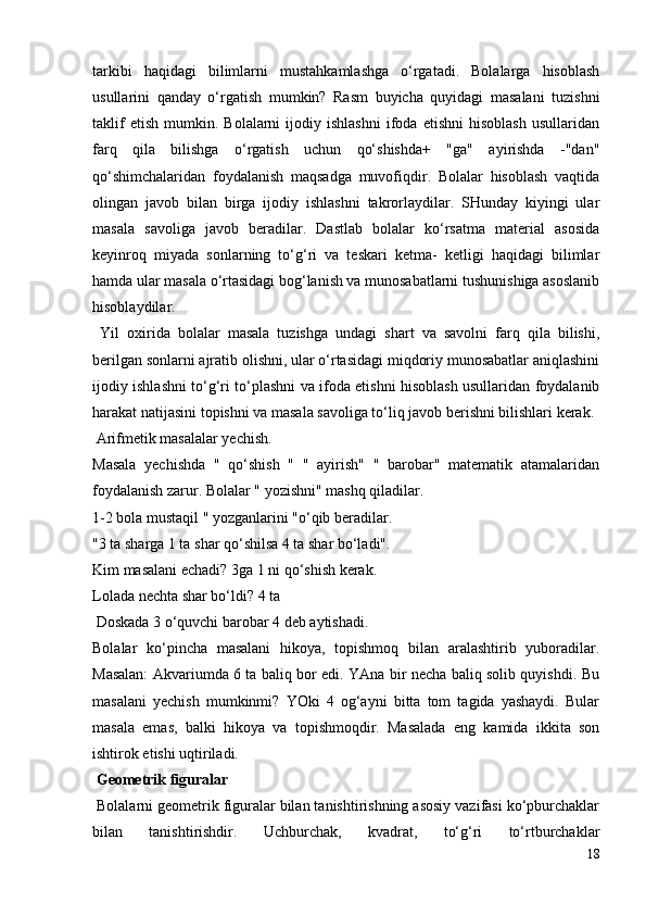 tarkibi   haqidagi   bilimlarni   mustahkamlashga   o‘rgatadi.   Bolalarga   hisoblash
usullarini   qanday   o‘rgatish   mumkin?   Rasm   buyicha   quyidagi   masalani   tuzishni
taklif   etish   mumkin.  Bolalarni   ijodiy   ishlashni   ifoda  etishni   hisoblash   usullaridan
farq   qila   bilishga   o‘rgatish   uchun   qo‘shishda+   "ga"   ayirishda   -"dan"
qo‘shimchalaridan   foydalanish   maqsadga   muvofiqdir.   Bolalar   hisoblash   vaqtida
olingan   javob   bilan   birga   ijodiy   ishlashni   takrorlaydilar.   SHunday   kiyingi   ular
masala   savoliga   javob   beradilar.   Dastlab   bolalar   ko‘rsatma   material   asosida
keyinroq   miyada   sonlarning   to‘g‘ri   va   teskari   ketma-   ketligi   haqidagi   bilimlar
hamda ular masala o‘rtasidagi bog‘lanish va munosabatlarni tushunishiga asoslanib
hisoblaydilar.
  Yil   oxirida   bolalar   masala   tuzishga   undagi   shart   va   savolni   farq   qila   bilishi,
berilgan sonlarni ajratib olishni, ular o‘rtasidagi miqdoriy munosabatlar aniqlashini
ijodiy ishlashni to‘g‘ri to‘plashni va ifoda etishni hisoblash usullaridan foydalanib
harakat natijasini topishni va masala savoliga to‘liq javob berishni bilishlari kerak.
 Arifmetik masalalar yechish.
Masala   yechishda   "   qo‘shish   "   "   ayirish"   "   barobar"   matematik   atamalaridan
foydalanish zarur. Bolalar " yozishni" mashq qiladilar.
1-2 bola mustaqil " yozganlarini "o‘qib beradilar.
"3 ta sharga 1 ta shar qo‘shilsa 4 ta shar bo‘ladi".
Kim masalani echadi? 3ga 1 ni qo‘shish kerak.
Lolada nechta shar bo‘ldi? 4 ta
 Doskada 3 o‘quvchi barobar 4 deb aytishadi.
Bolalar   ko‘pincha   masalani   hikoya,   topishmoq   bilan   aralashtirib   yuboradilar.
Masalan: Akvariumda 6 ta baliq bor edi. YAna bir necha baliq solib quyishdi. Bu
masalani   yechish   mumkinmi?   YOki   4   og‘ayni   bitta   tom   tagida   yashaydi.   Bular
masala   emas,   balki   hikoya   va   topishmoqdir.   Masalada   eng   kamida   ikkita   son
ishtirok etishi uqtiriladi.
 Geometrik figuralar
 Bolalarni geometrik figuralar bilan tanishtirishning asosiy vazifasi ko‘pburchaklar
bilan   tanishtirishdir.   Uchburchak,   kvadrat,   to‘g‘ri   to‘rtburchaklar
18