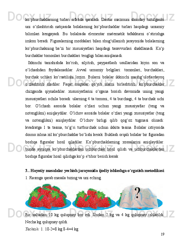 ko‘pburchaklarning   turlari   sifatida   qaraladi.   Dastur   mazmuni   shunday   tuzulganki
uni   o‘zlashtirish   natijasida   bolalarning   ko‘pburchaklar   turlari   haqidagi   umumiy
bilimlari   kengayadi.   Bu   bolalrada   elementar   matematik   tafakkurni   o‘stirishga
imkon beradi. Figuralarning moddalari bilan shug‘ullanish jarayonida bolalarning
ko‘pburchakning   ba‘zi   bir   xususiyatlari   haqidagi   tasavvurlari   shakllanadi.   Ko‘p
burchaklar tomonlari burchaklari tengligi bilan aniqlanadi.
  Ikkinchi   tanishishda   ko‘rish,   siljitish,   paypastlash   usullaridan   kiyin   son   va
o‘lchashdan   foydalanadilar.   Avval   umumiy   belgilari:   tomonlari,   burchaklari,
burchak   uchlari   ko‘rsatilishi   lozim.   Bularni   bolalar   ikkinchi   mashg‘ulotlardayoq
o‘zlashtirib   oladilar.   Faqat   nuqtalar   qo‘yib   ularni   birlashtirib,   ko‘pburchaklar
chizganda   qiynaladilar.   xususiyatlarini   o‘rgana   borish   davomida   uning   yangi
xususiyatlari ochila boradi: ularning 4 ta tomoni, 4 ta burchagi, 4 ta burchak uchi
bor.   O‘lchash   asosida   bolalar   o‘zlari   uchun   yangi   xususiyatlar   (teng   va
notenglikni)  aniqlaydilar. O‘lchov asosida  bolalar o‘zlari yangi  xususiyatlar  (teng
va   notenglikni)   aniqlaydilar.   O‘lchov   birligi   qilib   qog‘oz   tugmasi   olinadi:
kvadratga   1   ta   tasma,   to‘g‘ri   turtburchak   uchun   ikkita   tasma.   Bolalar   ixtiyorida
doimo xilma xil ko‘pburchaklar bo‘lishi kerak. Buklash orqali bolalar bir figuradan
boshqa   figuralar   hosil   qiladilar.   Ko‘pburchaklarning   xossalarini   aniqlaydilar.
bunda   ayniqsa   ko‘pburchaklardan   uchburchak   hosil   qilish   va   uchburchaklardan
boshqa figuralar hosil qilishga ko‘p e‘tibor berish kerak
3.. Hayotiy masalalar yechish jarayonida ijodiy ishlashga o‘rgatish metodikasi
1. Rasmga qarab masala tuzing va uni eching.
Bir   xaltadan   10   kg   qulupnay   bor   edi.   Undan   2   kg   va   4   kg   qulupnay   ishlatildi.
Necha kg qulupnay qoldi.
Yechish:  1. 10-2=8 kg 8-4=4 kg
19