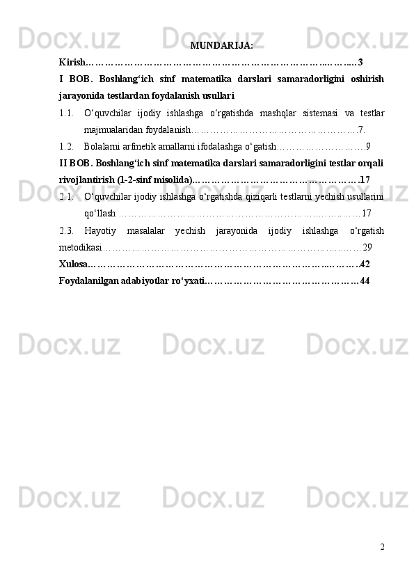 MUNDARIJA:
Kirish………………………………………………………………..……..…3
I   BOB.   Boshlang‘ich   sinf   matematika   darslari   samaradorligini   oshirish
jarayonida testlardan foydalanish usullari 
1.1. O‘quvchilar   ijodiy   ishlashga   o‘rgatishda   mashqlar   sistemasi   va   testlar
majmualaridan foydalanish…………………………………………….7.
1.2. Bolalarni arfmetik amallarni ifodalashga o‘gatish……………………….9
II BOB.  Boshlang‘ich sinf matematika darslari samaradorligini testlar orqali
rivojlantirish (1-2-sinf misolida)…………………………………………….17
2.1. O‘quvchilar ijodiy ishlashga o‘rgatishda qiziqarli testlarni yechish usullarini
qo‘llash …………………………………………………….….…..……17
2.3.   Hayotiy   masalalar   yechish   jarayonida   ijodiy   ishlashga   o‘rgatish
metodikasi…………………………………………………………….…..……29
Xulosa………………………………………………………………..………..42 
Foydalanilgan adabiyotlar ro‘yxati…………………………………………44
2