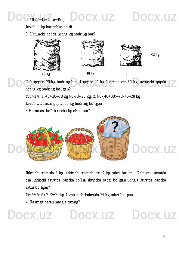 2. 10-(2+4)=10-6=4kg
Javob: 4 kg kartoshka qoldi.
2. Uchinchi qopda necha kg bodring bor?
Uch qopda 90 kg bodring bor, 1-qopda 40 kg 2-qopda esa 30 kg, uchinchi qopda
necha kg bodring bo‘lgan?
Yechish:  1. 40+30=70 kg 90-70=20 kg. 2. 90-(40+30)=90-70=20 kg
Javob:Uchinchi qopda 20 kg bodring bo‘lgan.
3.Hammasi bo‘lib necha kg olma bor?
Ikkinchi   savatda   6   kg,   ikkinchi   savatda   esa   9   kg   sabzi   bor   edi.   Uchinchi   savatda
esa   ikkinchi   savatda   qancha   bo‘lsa   shuncha   sabzi   bo‘lgan   uchala   savatda   qancha
sabzi bo‘lgan?
Yechish:  6+9+9=24 kg Javob: uchchalasida 24 kg sabzi bo‘lgan.
4. Rasmga qarab masala tuzing?
20
