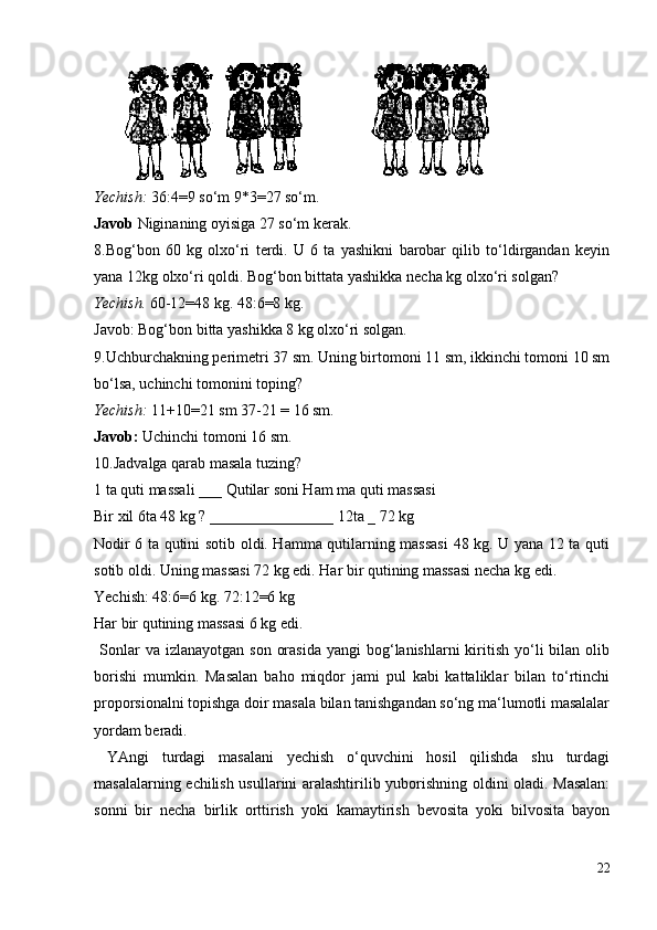 Yechish:  36:4=9 so‘m 9*3=27 so‘m.
Javob  Niginaning oyisiga 27 so‘m kerak.
8.Bog‘bon   60   kg   olxo‘ri   terdi.   U   6   ta   yashikni   barobar   qilib   to‘ldirgandan   keyin
yana 12kg olxo‘ri qoldi. Bog‘bon bittata yashikka necha kg olxo‘ri solgan?
Yechish.  60-12=48 kg. 48:6=8 kg.
Javob: Bog‘bon bitta yashikka 8 kg olxo‘ri solgan.
9.Uchburchakning perimetri 37 sm. Uning birtomoni 11 sm, ikkinchi tomoni 10 sm
bo‘lsa, uchinchi tomonini toping?
Yechish:  11+10=21 sm 37-21 = 16 sm.
Javob:  Uchinchi tomoni 16 sm.
10.Jadvalga qarab masala tuzing?
1 ta quti massali ___ Qutilar soni Ham ma quti massasi
Bir xil 6ta 48 kg ? ________________ 12ta _ 72 kg
Nodir 6 ta qutini sotib oldi. Hamma qutilarning massasi  48 kg. U yana 12 ta quti
sotib oldi. Uning massasi 72 kg edi. Har bir qutining massasi necha kg edi.
Yechish: 48:6=6 kg. 72:12=6 kg
Har bir qutining massasi 6 kg edi.
  Sonlar  va  izlanayotgan  son  orasida   yangi  bog‘lanishlarni  kiritish  yo‘li   bilan  olib
borishi   mumkin.   Masalan   baho   miqdor   jami   pul   kabi   kattaliklar   bilan   to‘rtinchi
proporsionalni topishga doir masala bilan tanishgandan so‘ng ma‘lumotli masalalar
yordam beradi.
  YAngi   turdagi   masalani   yechish   o‘quvchini   hosil   qilishda   shu   turdagi
masalalarning echilish usullarini aralashtirilib yuborishning oldini oladi. Masalan:
sonni   bir   necha   birlik   orttirish   yoki   kamaytirish   bevosita   yoki   bilvosita   bayon
22