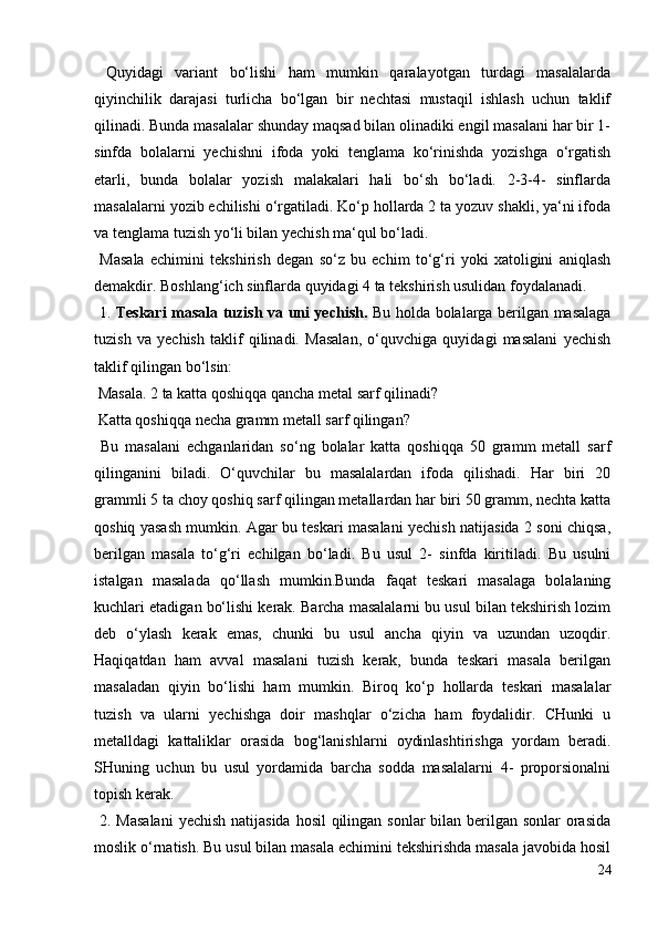 Quyidagi   variant   bo‘lishi   ham   mumkin   qaralayotgan   turdagi   masalalarda
qiyinchilik   darajasi   turlicha   bo‘lgan   bir   nechtasi   mustaqil   ishlash   uchun   taklif
qilinadi. Bunda masalalar shunday maqsad bilan olinadiki engil masalani har bir 1-
sinfda   bolalarni   yechishni   ifoda   yoki   tenglama   ko‘rinishda   yozishga   o‘rgatish
etarli,   bunda   bolalar   yozish   malakalari   hali   bo‘sh   bo‘ladi.   2-3-4-   sinflarda
masalalarni yozib echilishi o‘rgatiladi. Ko‘p hollarda 2 ta yozuv shakli, ya‘ni ifoda
va tenglama tuzish yo‘li bilan yechish ma‘qul bo‘ladi.
  Masala   echimini   tekshirish   degan   so‘z   bu   echim   to‘g‘ri   yoki   xatoligini   aniqlash
demakdir. Boshlang‘ich sinflarda quyidagi 4 ta tekshirish usulidan foydalanadi.
  1.   Teskari masala tuzish va uni yechish.   Bu holda bolalarga berilgan masalaga
tuzish   va   yechish   taklif   qilinadi.   Masalan,   o‘quvchiga   quyidagi   masalani   yechish
taklif qilingan bo‘lsin:
 Masala. 2 ta katta qoshiqqa qancha metal sarf qilinadi?
 Katta qoshiqqa necha gramm metall sarf qilingan?
  Bu   masalani   echganlaridan   so‘ng   bolalar   katta   qoshiqqa   50   gramm   metall   sarf
qilinganini   biladi.   O‘quvchilar   bu   masalalardan   ifoda   qilishadi.   Har   biri   20
grammli 5 ta choy qoshiq sarf qilingan metallardan har biri 50 gramm, nechta katta
qoshiq yasash mumkin. Agar bu teskari masalani yechish natijasida 2 soni chiqsa,
berilgan   masala   to‘g‘ri   echilgan   bo‘ladi.   Bu   usul   2-   sinfda   kiritiladi.   Bu   usulni
istalgan   masalada   qo‘llash   mumkin.Bunda   faqat   teskari   masalaga   bolalaning
kuchlari etadigan bo‘lishi kerak. Barcha masalalarni bu usul bilan tekshirish lozim
deb   o‘ylash   kerak   emas,   chunki   bu   usul   ancha   qiyin   va   uzundan   uzoqdir.
Haqiqatdan   ham   avval   masalani   tuzish   kerak,   bunda   teskari   masala   berilgan
masaladan   qiyin   bo‘lishi   ham   mumkin.   Biroq   ko‘p   hollarda   teskari   masalalar
tuzish   va   ularni   yechishga   doir   mashqlar   o‘zicha   ham   foydalidir.   CHunki   u
metalldagi   kattaliklar   orasida   bog‘lanishlarni   oydinlashtirishga   yordam   beradi.
SHuning   uchun   bu   usul   yordamida   barcha   sodda   masalalarni   4-   proporsionalni
topish kerak.
  2. Masalani  yechish natijasida hosil  qilingan sonlar  bilan berilgan sonlar orasida
moslik o‘rnatish. Bu usul bilan masala echimini tekshirishda masala javobida hosil
24