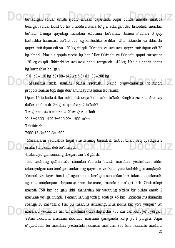 bo‘ladigan   sonlar   ustida   ijodiy   ishlash   bajariladi.   Agar   bunda   masala   shartida
berilgan sonlar hosil bo‘lsa u holda masala to‘g‘ri echilgan deb hisoblash mumkin
bo‘ladi.   Bunga   quyidagi   masalani   echimini   ko‘ramiz.   Jamoa   a‘zolari   3   qop
kartoshka   hammasi   bo‘lib   200   kg   kartoshka   terdilar.   Ular   ikkinchi   va   ikkinchi
qopni tortishgan edi va 120 kg chiqdi. Ikkinchi va uchinchi qopni tortishgan edi 70
kg chiqdi. Har bir qopda necha kg bor. Ular ikkinchi va ikkinchi qopni tortganda
120 kg chiqdi. Ikkinchi va uchinchi qopni tortganda 142 kg. Har bir qopda necha
kg kartoshka bo‘lgan.
 5 8+62=120 kg 62+80=142 kg 5 8+62+80=200 kg
  Masalani   turli   usullar   bilan   yechish .   3-sinf   o‘quvchilariga   to‘rtinchi
proporsionalni topishga doir shunday masalani ko‘ramiz.
Opasi 15 ta katta daftar sotib oldi unga 7500 so‘m to‘ladi. Singlisi esa 3 ta shunday
daftar sotib oldi. Singlisi qancha pul to‘ladi?
Tenglama tuzib echamiz. X singlisi to‘ladi:
X: 3 =7500:15 X:3=500 X= 1500 so‘m
Tekshirish:
7500:15-3=500-3=1500
  Masalalarni   yechishda   faqat   amallarning   bajarilish   tartibi   bilan   farq   qiladigan   2
usulni turli usul deb bo‘lmaydi.
4.Izlanayotgan sonning chegarasini belgilash.
  Bu   usulning   qullanilishi   shundan   iboratki   bunda   masalani   yechishdan   oldin
izlanayotgan son berilgan sonlarning qaysinisidan katta yoki kichikligini aniqlaydi.
Yechishdan   kiyin   hosil   qilingan   natija   berilgan   sonlardan   biri   bilan   taqqoslanadi,
agar   u   aniqlangan   chegaraga   mos   kelmasa,   masala   noto‘g‘ri   ech   Oralaridagi
masofa   750   km   bo‘lgan   ikki   shahardan   bir   vaqtning   o‘zida   bir   biriga   qarab   2
mashina yo‘lga chiqdi. 1-mashinaning tezligi soatiga 45 km, ikkinchi mashinaniki
soatiga  30 km   tezlik. Har   bir   mashina  uchrashguncha  necha  km   yo‘l   yurgan?  Bu
masalani yechishda har bir mashina uchrashguncha 750 km dan kam yo‘l yurgan.
YAna   ikkinchi   mashina   ikkinchi   mashina   qaraganda   ko‘p   yo‘l   yurgan.   Agar
o‘quvchilar   bu   masalani   yechishda   ikkinchi   mashina   890   km,   ikkinchi   mashina
25
