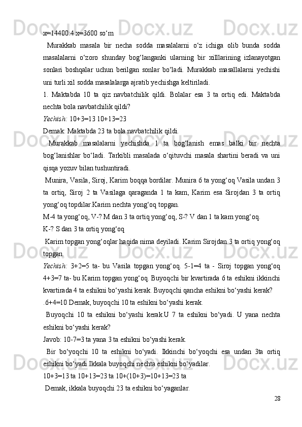 x=14400:4 x=3600 so‘m
  Murakkab   masala   bir   necha   sodda   masalalarni   o‘z   ichiga   olib   bunda   sodda
masalalarni   o‘zoro   shunday   bog‘langanki   ularning   bir   xilllarining   izlanayotgan
sonlari   boshqalar   uchun   berilgan   sonlar   bo‘ladi.   Murakkab   masallalarni   yechishi
uni turli xil sodda masalalarga ajratib yechishga keltiriladi.
1.   Maktabda   10   ta   qiz   navbatchilik   qildi.   Bolalar   esa   3   ta   ortiq   edi.   Maktabda
nechta bola navbatchilik qildi?
Yechish:  10+3=13 10+13=23
Demak: Maktabda 23 ta bola navbatchilik qildi.
  Murakkab   masalalarni   yechishda   1   ta   bog‘lanish   emas   balki   bir   nechta
bog‘lanishlar   bo‘ladi.   Tarkibli   masalada   o‘qituvchi   masala   shartini   beradi   va   uni
qisqa yozuv bilan tushuntiradi.
 Munira, Vasila, Siroj, Karim boqqa bordilar. Munira 6 ta yong‘oq Vasila undan 3
ta   ortiq,   Siroj   2   ta   Vasilaga   qaraganda   1   ta   kam,   Karim   esa   Sirojdan   3   ta   ortiq
yong‘oq topdilar.Karim nechta yong‘oq topgan.
M-4 ta yong‘oq, V-? M dan 3 ta ortiq yong‘oq, S-?  V dan 1 ta kam yong‘oq.
K-? S dan 3 ta ortiq yong‘oq
 Karim topgan yong‘oqlar haqida nima deyiladi. Karim Sirojdan 3 ta ortiq yong‘oq
topgan.
Yechish:   3+2=5   ta-   bu   Vasila   topgan   yong‘oq.   5-1=4   ta   -   Siroj   topgan   yong‘oq
4+3=7 ta- bu Karim topgan yong‘oq. Buyoqchi bir kvartirada 6 ta eshikni ikkinchi
kvartirada 4 ta eshikni bo‘yashi kerak. Buyoqchi qancha eshikni bo‘yashi kerak?
.6+4=10 Demak, buyoqchi 10 ta eshikni bo‘yashi kerak.
  Buyoqchi   10   ta   eshikni   bo‘yashi   kerak.U   7   ta   eshikni   bo‘yadi.   U   yana   nechta
eshikni bo‘yashi kerak?
Javob: 10-7=3 ta yana 3 ta eshikni bo‘yashi kerak.
  Bir   bo‘yoqchi   10   ta   eshikni   bo‘yadi.   Ikkinchi   bo‘yoqchi   esa   undan   3ta   ortiq
eshikni bo‘yadi.Ikkala buyoqchi nechta eshikni bo‘yadilar.
10+3=13 ta 10+13=23 ta 10+(10+3)=10+13=23 ta
 Demak, ikkala buyoqchi 23 ta eshikni bo‘yaganlar.
28