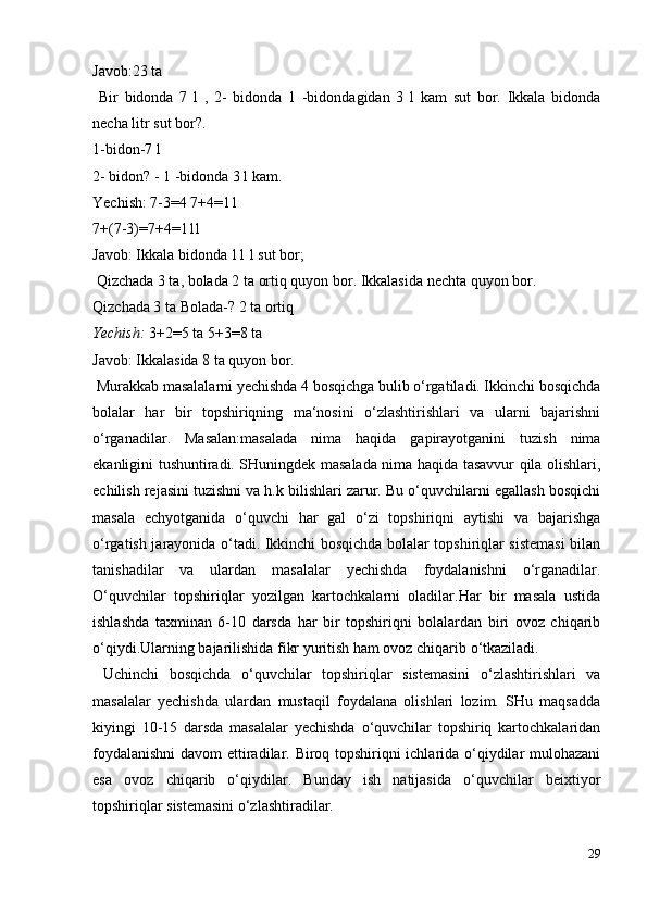 Javob:23 ta
  Bir   bidonda   7   l   ,   2-   bidonda   1   -bidondagidan   3   l   kam   sut   bor.   Ikkala   bidonda
necha litr sut bor?.
1-bidon-7 l
2- bidon? - 1 -bidonda 3 l kam.
Yechish: 7-3=4 7+4=11
7+(7-3)=7+4=11l
Javob: Ikkala bidonda 11 l sut bor;
 Qizchada 3 ta, bolada 2 ta ortiq quyon bor. Ikkalasida nechta quyon bor.
Qizchada 3 ta Bolada-? 2 ta ortiq
Yechish:  3+2=5 ta 5+3=8 ta
Javob: Ikkalasida 8 ta quyon bor.
 Murakkab masalalarni yechishda 4 bosqichga bulib o‘rgatiladi. Ikkinchi bosqichda
bolalar   har   bir   topshiriqning   ma‘nosini   o‘zlashtirishlari   va   ularni   bajarishni
o‘rganadilar.   Masalan:masalada   nima   haqida   gapirayotganini   tuzish   nima
ekanligini tushuntiradi. SHuningdek masalada nima haqida tasavvur qila olishlari,
echilish rejasini tuzishni va h.k bilishlari zarur. Bu o‘quvchilarni egallash bosqichi
masala   echyotganida   o‘quvchi   har   gal   o‘zi   topshiriqni   aytishi   va   bajarishga
o‘rgatish jarayonida o‘tadi. Ikkinchi bosqichda bolalar topshiriqlar sistemasi  bilan
tanishadilar   va   ulardan   masalalar   yechishda   foydalanishni   o‘rganadilar.
O‘quvchilar   topshiriqlar   yozilgan   kartochkalarni   oladilar.Har   bir   masala   ustida
ishlashda   taxminan   6-10   darsda   har   bir   topshiriqni   bolalardan   biri   ovoz   chiqarib
o‘qiydi.Ularning bajarilishida fikr yuritish ham ovoz chiqarib o‘tkaziladi.
  Uchinchi   bosqichda   o‘quvchilar   topshiriqlar   sistemasini   o‘zlashtirishlari   va
masalalar   yechishda   ulardan   mustaqil   foydalana   olishlari   lozim.   SHu   maqsadda
kiyingi   10-15   darsda   masalalar   yechishda   o‘quvchilar   topshiriq   kartochkalaridan
foydalanishni  davom  ettiradilar. Biroq topshiriqni ichlarida o‘qiydilar mulohazani
esa   ovoz   chiqarib   o‘qiydilar.   Bunday   ish   natijasida   o‘quvchilar   beixtiyor
topshiriqlar sistemasini o‘zlashtiradilar.
29
