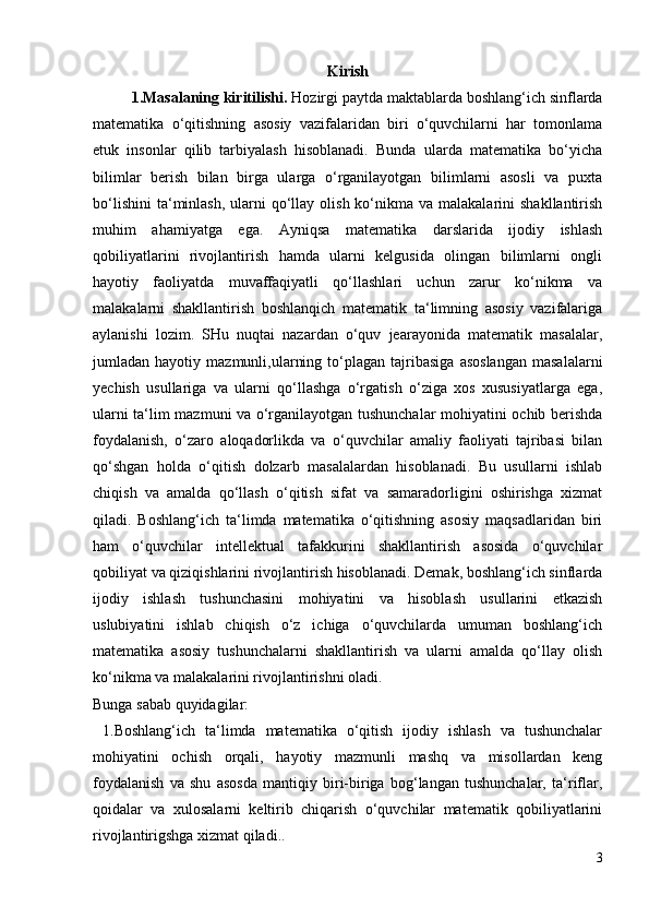 Kirish
  1.Masalaning kiritilishi.  Hozirgi paytda maktablarda boshlang‘ich sinflarda
matematika   o‘qitishning   asosiy   vazifalaridan   biri   o‘quvchilarni   har   tomonlama
etuk   insonlar   qilib   tarbiyalash   hisoblanadi.   Bunda   ularda   matematika   bo‘yicha
bilimlar   berish   bilan   birga   ularga   o‘rganilayotgan   bilimlarni   asosli   va   puxta
bo‘lishini  ta‘minlash,   ularni   qo‘llay  olish  ko‘nikma  va malakalarini   shakllantirish
muhim   ahamiyatga   ega.   Ayniqsa   matematika   darslarida   ijodiy   ishlash
qobiliyatlarini   rivojlantirish   hamda   ularni   kelgusida   olingan   bilimlarni   ongli
hayotiy   faoliyatda   muvaffaqiyatli   qo‘llashlari   uchun   zarur   ko‘nikma   va
malakalarni   shakllantirish   boshlanqich   matematik   ta‘limning   asosiy   vazifalariga
aylanishi   lozim.   SHu   nuqtai   nazardan   o‘quv   jearayonida   matematik   masalalar,
jumladan  hayotiy   mazmunli,ularning   to‘plagan   tajribasiga   asoslangan   masalalarni
yechish   usullariga   va   ularni   qo‘llashga   o‘rgatish   o‘ziga   xos   xususiyatlarga   ega,
ularni ta‘lim mazmuni va o‘rganilayotgan tushunchalar mohiyatini ochib berishda
foydalanish,   o‘zaro   aloqadorlikda   va   o‘quvchilar   amaliy   faoliyati   tajribasi   bilan
qo‘shgan   holda   o‘qitish   dolzarb   masalalardan   hisoblanadi.   Bu   usullarni   ishlab
chiqish   va   amalda   qo‘llash   o‘qitish   sifat   va   samaradorligini   oshirishga   xizmat
qiladi.   Boshlang‘ich   ta‘limda   matematika   o‘qitishning   asosiy   maqsadlaridan   biri
ham   o‘quvchilar   intellektual   tafakkurini   shakllantirish   asosida   o‘quvchilar
qobiliyat va qiziqishlarini rivojlantirish hisoblanadi. Demak, boshlang‘ich sinflarda
ijodiy   ishlash   tushunchasini   mohiyatini   va   hisoblash   usullarini   etkazish
uslubiyatini   ishlab   chiqish   o‘z   ichiga   o‘quvchilarda   umuman   boshlang‘ich
matematika   asosiy   tushunchalarni   shakllantirish   va   ularni   amalda   qo‘llay   olish
ko‘nikma va malakalarini rivojlantirishni oladi. 
Bunga sabab quyidagilar: 
  1.Boshlang‘ich   ta‘limda   matematika   o‘qitish   ijodiy   ishlash   va   tushunchalar
mohiyatini   ochish   orqali,   hayotiy   mazmunli   mashq   va   misollardan   keng
foydalanish   va   shu   asosda   mantiqiy   biri-biriga   bog‘langan   tushunchalar,   ta‘riflar,
qoidalar   va   xulosalarni   keltirib   chiqarish   o‘quvchilar   matematik   qobiliyatlarini
rivojlantirigshga xizmat qiladi..
3
