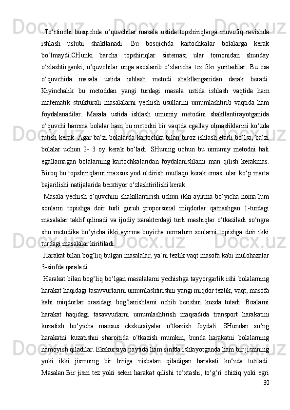 To‘rtinchi   bosqichda   o‘quvchilar   masala   ustida   topshiriqlarga   muvofiq   ravishda
ishlash   uslubi   shakllanadi.   Bu   bosqichda   kartochkalar   bolalarga   kerak
bo‘lmaydi.CHunki   barcha   topshiriqlar   sistemasi   ular   tomonidan   shunday
o‘zlashtirganki,   o‘quvchilar   unga   asoslanib   o‘zlaricha   tez   fikr   yuritadilar.   Bu   esa
o‘quvchida   masala   ustida   ishlash   metodi   shakllanganidan   darak   beradi.
Kiyinchalik   bu   metoddan   yangi   turdagi   masala   ustida   ishlash   vaqtida   ham
matematik   strukturali   masalalarni   yechish   usullarini   umumlashtirib   vaqtida   ham
foydalanadilar.   Masala   ustida   ishlash   umumiy   metodini   shakllantirayotganida
o‘quvchi hamma bolalar ham bu metodni bir vaqtda egallay olmasliklarini ko‘zda
tutish kerak. Agar ba‘zi bolalarda kartochka bilan biroz ishlash etarli bo‘lsa, ba‘zi
bolalar   uchun   2-   3   oy   kerak   bo‘ladi.   SHuning   uchun   bu   umumiy   metodni   hali
egallamagan   bolalarning   kartochkalaridan   foydalanishlarni   man   qilish   kerakmas.
Biroq bu topshiriqlarni maxsus yod oldirish mutlaqo kerak emas, ular ko‘p marta
bajarilishi natijalarida beixtiyor o‘zlashtirilishi kerak.
  Masala  yechish o‘quvchini shakillantirish uchun ikki ayirma bo‘yicha noma‘lum
sonlarni   topishga   doir   turli   guruh   proporsonal   miqdorlar   qatnashgan   1-turdagi
masalalar   taklif   qilinadi   va   ijodiy  xarakterdagi   turli   mashiqlar   o‘tkaziladi   so‘ngra
shu   metodika   bo‘yicha   ikki   ayirma   buyicha   nomalum   sonlarni   topishga   doir   ikki
turdagi masalalar kiritiladi.
 Harakat bilan bog‘liq bulgan masalalar, ya‘ni tezlik vaqt masofa kabi mulohazalar
3-sinfda qaraladi.
  Harakat bilan bog‘liq bo‘lgan masalalarni yechishga tayyorgarlik ishi bolalarning
harakat haqidagi tasavvurlarini umumlashtirishni yangi miqdor tezlik, vaqt, masofa
kabi   miqdorlar   orasidagi   bog‘lanishlarni   ochib   berishni   kuzda   tutadi.   Boalarni
harakat   haqidagi   tasavvurlarni   umumlashtirish   maqsadida   transport   harakatini
kuzatish   bo‘yicha   maxsus   ekskursiyalar   o‘tkazish   foydali.   SHundan   so‘ng
harakatni   kuzatishni   sharoitida   o‘tkazish   mumkin,   bunda   harakatni   bolalarning
namoyish qiladilar. Ekskursiya paytida ham sinfda ishlayotganda ham bir jismning
yoki   ikki   jismning   bir   biriga   nisbatan   qiladigan   harakati   ko‘zda   tutiladi.
Masalan:Bir   jism   tez   yoki   sekin   harakat   qilishi   to‘xtashi,   to‘g‘ri   chiziq   yoki   egri
30