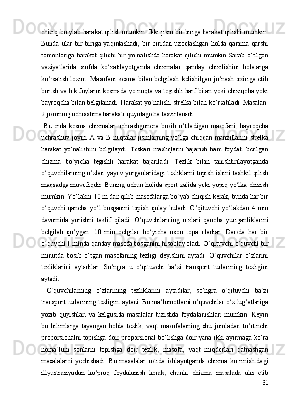 chiziq bo‘ylab harakat qilish mumkin. Ikki jism bir biriga harakat qilishi mumkin.
Bunda   ular   bir   biriga   yaqinlashadi,   bir   biridan   uzoqlashgan   holda   qarama   qarshi
tomonlariga harakat qilishi  bir yo‘nalishda harakat qilishi  mumkin.Sanab o‘tilgan
vaziyatlarida   sinfda   ko‘zatilayotganda   chizmalar   qanday   chizilishini   bolalarga
ko‘rsatish   lozim.   Masofani   kesma   bilan   belgilash   kelishilgan   jo‘nash   oxiriga   etib
borish va h.k.Joylarni kesmada yo nuqta va tegishli harf bilan yoki chiziqcha yoki
bayroqcha bilan belgilanadi. Harakat yo‘nalishi strelka bilan ko‘rsatiladi. Masalan:
2 jismning uchrashma harakati quyidagicha tasvirlanadi.
  Bu   erda   kesma   chizmalar   uchrashguncha   bosib   o‘tiladigan   masofani,   bayroqcha
uchrashuv  joyini   A  va  B   nuqtalar  jismlarning  yo‘lga  chiqqan  manzillarini   strelka
harakat   yo‘nalishini   belgilaydi.   Teskari   mashqlarni   bajarish   ham   foydali   berilgan
chizma   bo‘yicha   tegishli   harakat   bajariladi.   Tezlik   bilan   tanishtirilayotganda
o‘quvchilarning o‘zlari yayov yurganlaridagi tezliklarni topish ishini tashkil qilish
maqsadga muvofiqdir. Buning uchun holida sport zalida yoki yopiq yo‘lka chizish
mumkin. Yo‘lakni 10 m dan qilib masofalarga bo‘yab chiqish kerak, bunda har bir
o‘quvchi   qancha   yo‘l   bosganini   topish   qulay   buladi.   O‘qituvchi   yo‘lakdan   4   min
davomida   yurishni   taklif   qiladi.   O‘quvchilarning   o‘zlari   qancha   yuriganliklarini
belgilab   qo‘ygan.   10   min   belgilar   bo‘yicha   oson   topa   oladiar.   Darsda   har   bir
o‘quvchi 1 minda qanday masofa bosganini hisoblay oladi. O‘qituvchi o‘quvchi bir
minutda   bosib   o‘tgan   masofaning   tezligi   deyishini   aytadi.   O‘quvchilar   o‘zlarini
tezliklarini   aytadilar.   So‘ngra   u   o‘qituvchi   ba‘zi   transport   turlarining   tezligini
aytadi.
  O‘quvchilarning   o‘zlarining   tezliklarini   aytadilar,   so‘ngra   o‘qituvchi   ba‘zi
transport turlarining tezligini aytadi. Bu ma‘lumotlarni o‘quvchilar o‘z lug‘atlariga
yozib   quyishlari   va   kelgusida   masalalar   tuzishda   foydalanishlari   mumkin.   Keyin
bu   bilimlarga   tayangan   holda   tezlik,   vaqt   masofalarning   shu   jumladan   to‘rtinchi
proporsionalni topishga doir proporsional bo‘lishga doir yana ikki ayirmaga ko‘ra
noma‘lum   sonlarni   topishga   doir   tezlik,   masofa,   vaqt   miqdorlari   qatnashgan
masalalarni   yechishadi.   Bu   masalalar   ustida   ishlayotganda   chizma   ko‘rinishidagi
illyustrasiyadan   ko‘proq   foydalanish   kerak,   chunki   chizma   masalada   aks   etib
31
