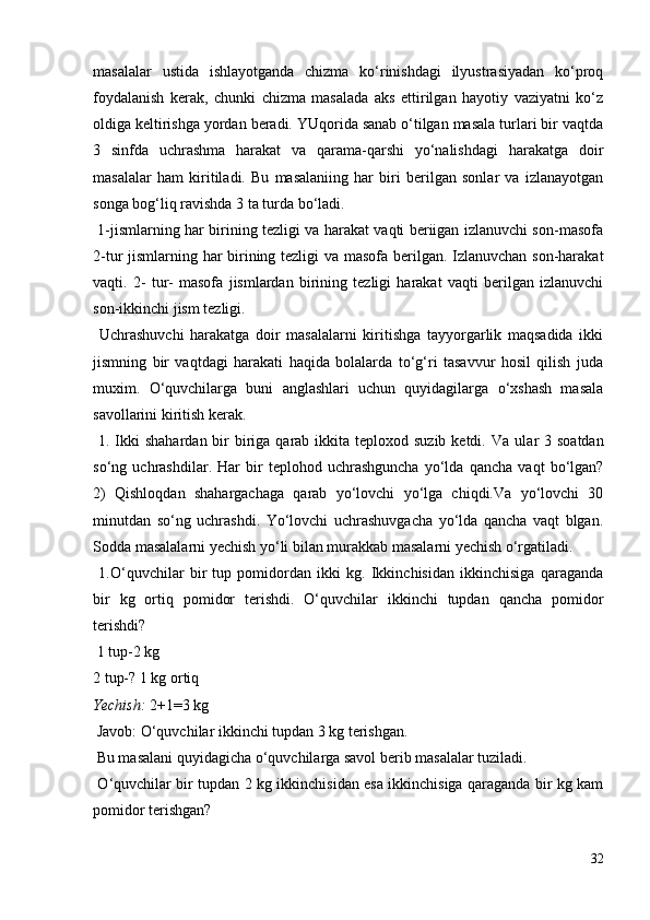 masalalar   ustida   ishlayotganda   chizma   ko‘rinishdagi   ilyustrasiyadan   ko‘proq
foydalanish   kerak,   chunki   chizma   masalada   aks   ettirilgan   hayotiy   vaziyatni   ko‘z
oldiga keltirishga yordan beradi. YUqorida sanab o‘tilgan masala turlari bir vaqtda
3   sinfda   uchrashma   harakat   va   qarama-qarshi   yo‘nalishdagi   harakatga   doir
masalalar   ham   kiritiladi.   Bu   masalaniing   har   biri   berilgan   sonlar   va   izlanayotgan
songa bog‘liq ravishda 3 ta turda bo‘ladi.
  1-jismlarning har birining tezligi va harakat vaqti beriigan izlanuvchi son-masofa
2-tur jismlarning har birining tezligi va masofa berilgan. Izlanuvchan son-harakat
vaqti.   2-   tur-   masofa   jismlardan   birining   tezligi   harakat   vaqti   berilgan   izlanuvchi
son-ikkinchi jism tezligi.
  Uchrashuvchi   harakatga   doir   masalalarni   kiritishga   tayyorgarlik   maqsadida   ikki
jismning   bir   vaqtdagi   harakati   haqida   bolalarda   to‘g‘ri   tasavvur   hosil   qilish   juda
muxim.   O‘quvchilarga   buni   anglashlari   uchun   quyidagilarga   o‘xshash   masala
savollarini kiritish kerak.
  1. Ikki  shahardan  bir  biriga qarab ikkita teploxod suzib ketdi.   Va ular  3 soatdan
so‘ng   uchrashdilar.   Har   bir   teplohod   uchrashguncha   yo‘lda   qancha   vaqt   bo‘lgan?
2)   Qishloqdan   shahargachaga   qarab   yo‘lovchi   yo‘lga   chiqdi.Va   yo‘lovchi   30
minutdan   so‘ng   uchrashdi.   Yo‘lovchi   uchrashuvgacha   yo‘lda   qancha   vaqt   blgan.
Sodda masalalarni yechish yo‘li bilan murakkab masalarni yechish o‘rgatiladi.
  1.O‘quvchilar   bir   tup   pomidordan   ikki   kg.   Ikkinchisidan   ikkinchisiga   qaraganda
bir   kg   ortiq   pomidor   terishdi.   O‘quvchilar   ikkinchi   tupdan   qancha   pomidor
terishdi?
 1 tup-2 kg
2 tup-? 1 kg ortiq
Yechish:  2+1=3 kg
 Javob: O‘quvchilar ikkinchi tupdan 3 kg terishgan.
 Bu masalani quyidagicha o‘quvchilarga savol berib masalalar tuziladi.
  O‘quvchilar bir tupdan 2 kg ikkinchisidan esa ikkinchisiga qaraganda bir kg kam
pomidor terishgan?
32
