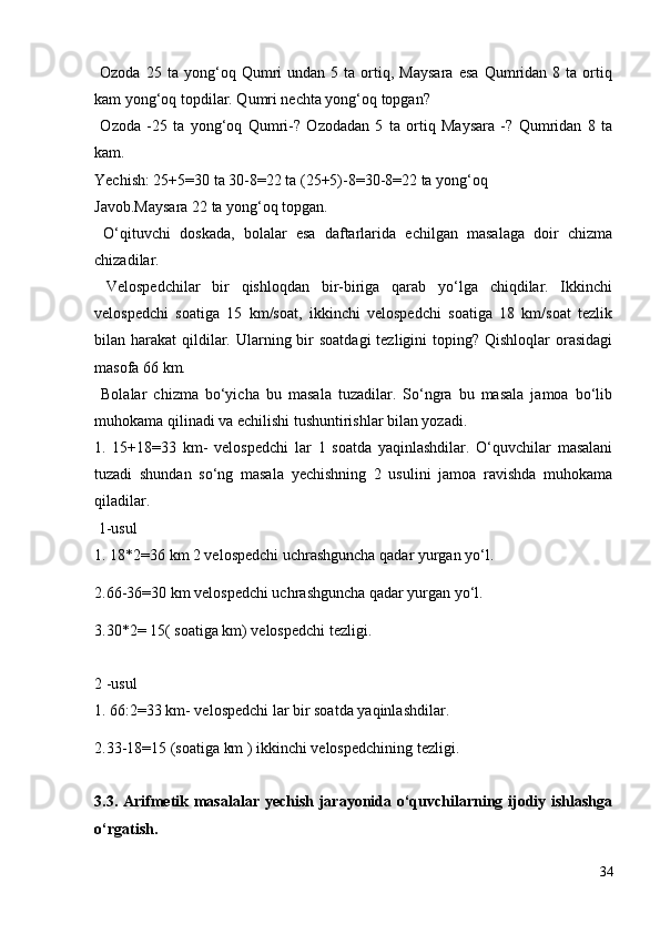 Ozoda   25   ta  yong‘oq  Qumri   undan   5   ta  ortiq,  Maysara   esa   Qumridan   8   ta  ortiq
kam yong‘oq topdilar. Qumri nechta yong‘oq topgan?
  Ozoda   -25   ta   yong‘oq   Qumri-?   Ozodadan   5   ta   ortiq   Maysara   -?   Qumridan   8   ta
kam.
Yechish: 25+5=30 ta 30-8=22 ta (25+5)-8=30-8=22 ta yong‘oq
Javob.Maysara 22 ta yong‘oq topgan.
  O‘qituvchi   doskada,   bolalar   esa   daftarlarida   echilgan   masalaga   doir   chizma
chizadilar.
  Velospedchilar   bir   qishloqdan   bir-biriga   qarab   yo‘lga   chiqdilar.   Ikkinchi
velospedchi   soatiga   15   km/soat,   ikkinchi   velospedchi   soatiga   18   km/soat   tezlik
bilan harakat  qildilar. Ularning bir  soatdagi  tezligini  toping? Qishloqlar  orasidagi
masofa 66 km.
  Bolalar   chizma   bo‘yicha   bu   masala   tuzadilar.   So‘ngra   bu   masala   jamoa   bo‘lib
muhokama qilinadi va echilishi tushuntirishlar bilan yozadi.
1.   15+18=33   km-   velospedchi   lar   1   soatda   yaqinlashdilar.   O‘quvchilar   masalani
tuzadi   shundan   so‘ng   masala   yechishning   2   usulini   jamoa   ravishda   muhokama
qiladilar.
 1-usul
1. 18*2=36 km 2 velospedchi uchrashguncha qadar yurgan yo‘l.
2.66-36=30 km velospedchi uchrashguncha qadar yurgan yo‘l.
3.30*2= 15( soatiga km) velospedchi tezligi.
2 -usul
1. 66:2=33 km- velospedchi lar bir soatda yaqinlashdilar.
2.33-18=15 (soatiga km ) ikkinchi velospedchining tezligi.
3.3. Arifmetik masalalar yechish jarayonida o‘quvchilarning ijodiy ishlashga
o‘rgatish. 
34
