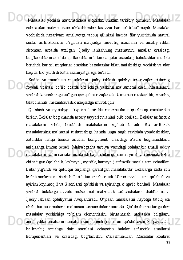 Masalalar   yechish   matematikada   o‘qitishni   muxim   tarkibiy   qismidir.   Masalalar
echmasdan   matematikani   o‘zlashtirishni   tasavvur   ham   qilib   bo‘lmaydi.   Masalalar
yechishida   nazariyani   amaliyotga   tadbiq   qilinishi   haqida   fikr   yuritishida   natural
sonlar   arifmetikasini   o‘rganish   maqsadga   muvofiq   masalalar   va   amaliy   ishlar
sistemasi   asosida   tuzilgan.   Ijodiy   ishlashning   mazmunini   amallar   orasidagi
bog‘lanishlarni amalda qo‘llanishlarni bilan natijalar orasidagi baholashlarni ochib
berishda har xil miqdorlar orasidan baxolashlar bilan tanishishiga yechish va ular
haqida fikr yuritish katta axamiyatga ega bo‘ladi.
  Sodda   va   murakkab   masalalarni   ijodiy   ishlash   qobiliyatini   rivojlantirishning
foydali   vositasi   bo‘lib   odatda   o‘z   ichiga   yashirin   ma‘lumotni   oladi.   Masalalarni
yechishda predmetga bo‘lgan qiziqishni rivojlanadi. Umuman mustaqillik, erkinlik,
talabchanlik, mexnatsevarlik maqsadga muvofiqdir.
  Qo‘shish   va   ayirishga   o‘rgatish   1   sinfda   matematika   o‘qitishning   asoslaridan
biridir. Bolalar bog‘chasida asosiy tayyorlov ishlari olib boriladi. Bolalar arifmetik
masalalarni   echib,   hisoblash   malakalarini   egallab   boradi.   Bu   arifmetik
masalalarning   ma‘nosini   tushunishiga   hamda   unga   ongli   ravishda   yondoshishlar,
xatoliklar   natija   hamda   amallar   komponenti   orasidagi   o‘zoro   bog‘lanishlarni
aniqlashga   imkon   beradi.   Maktabgacha   tarbiya   yoshdagi   bolalar   bir   amalli   oddiy
masalalarni, ya‘ni narsalar ustida ish bajarishdan qo‘shish ayirishdan bevosita kelib
chiqadigan (qo‘shdik, ko‘paydi, ayirdik, kamaydi) arfmetik masalalarni echadilar.
Bular   yig‘indi   va   qoldiqni   toipishga   qaratilgan   masalalardir.   Bolalarga   katta   son
kichik sonlarni qo‘shish hollari bilan tanishtiriladi. Ularni avval 1 soni qo‘shish va
ayirish keyinroq 2 va 3 sonlarni qo‘shish va ayirishga o‘rgatib boriladi. Masalalar
yechish   bolalarga   avvolo   mukammal   matematik   tushunchalarni   shakllantiradi.
Ijodiy   ishlash   qobiliyatini   rivojlantiradi.   O‘ylash   masalalarni   hayotga   tatbiq   eta
olish, har bir amaliarni ma‘nosini tushunishdan iboratdir. Qo‘shish amallariga doir
masalalar   yechishiga   to‘plam   elementlarini   birlashtirish   natijasida   belgilarni
aniqlaydilar amaliarni nomalum komponenti (nomalum qo‘shiluvchi, ko‘payuvchi,
bo‘luvchi)   topishga   doir   masalani   echayotib   bolalar   arfimetik   amallarni
komponentlari   va   orasidagi   bog‘lanishni   o‘zlashtiradilar.   Masalalar   konkret
35