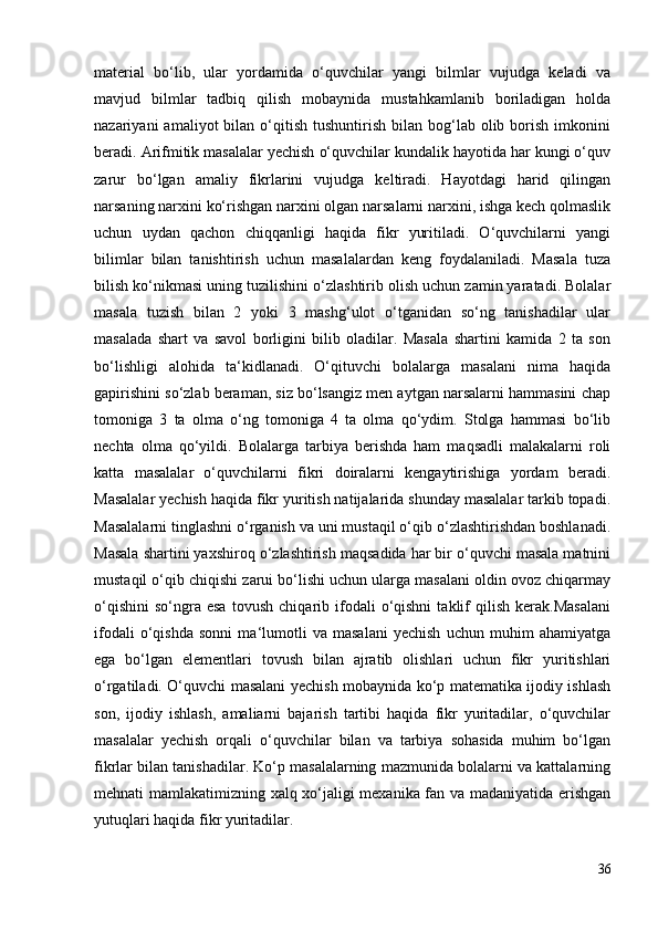 material   bo‘lib,   ular   yordamida   o‘quvchilar   yangi   bilmlar   vujudga   keladi   va
mavjud   bilmlar   tadbiq   qilish   mobaynida   mustahkamlanib   boriladigan   holda
nazariyani   amaliyot   bilan  o‘qitish   tushuntirish   bilan  bog‘lab   olib  borish  imkonini
beradi. Arifmitik masalalar yechish o‘quvchilar kundalik hayotida har kungi o‘quv
zarur   bo‘lgan   amaliy   fikrlarini   vujudga   keltiradi.   Hayotdagi   harid   qilingan
narsaning narxini ko‘rishgan narxini olgan narsalarni narxini, ishga kech qolmaslik
uchun   uydan   qachon   chiqqanligi   haqida   fikr   yuritiladi.   O‘quvchilarni   yangi
bilimlar   bilan   tanishtirish   uchun   masalalardan   keng   foydalaniladi.   Masala   tuza
bilish ko‘nikmasi uning tuzilishini o‘zlashtirib olish uchun zamin yaratadi. Bolalar
masala   tuzish   bilan   2   yoki   3   mashg‘ulot   o‘tganidan   so‘ng   tanishadilar   ular
masalada   shart   va   savol   borligini   bilib   oladilar.   Masala   shartini   kamida   2   ta   son
bo‘lishligi   alohida   ta‘kidlanadi.   O‘qituvchi   bolalarga   masalani   nima   haqida
gapirishini so‘zlab beraman, siz bo‘lsangiz men aytgan narsalarni hammasini chap
tomoniga   3   ta   olma   o‘ng   tomoniga   4   ta   olma   qo‘ydim.   Stolga   hammasi   bo‘lib
nechta   olma   qo‘yildi.   Bolalarga   tarbiya   berishda   ham   maqsadli   malakalarni   roli
katta   masalalar   o‘quvchilarni   fikri   doiralarni   kengaytirishiga   yordam   beradi.
Masalalar yechish haqida fikr yuritish natijalarida shunday masalalar tarkib topadi.
Masalalarni tinglashni o‘rganish va uni mustaqil o‘qib o‘zlashtirishdan boshlanadi.
Masala shartini yaxshiroq o‘zlashtirish maqsadida har bir o‘quvchi masala matnini
mustaqil o‘qib chiqishi zarui bo‘lishi uchun ularga masalani oldin ovoz chiqarmay
o‘qishini   so‘ngra  esa   tovush   chiqarib   ifodali   o‘qishni   taklif   qilish   kerak.Masalani
ifodali   o‘qishda   sonni   ma‘lumotli   va   masalani   yechish   uchun   muhim   ahamiyatga
ega   bo‘lgan   elementlari   tovush   bilan   ajratib   olishlari   uchun   fikr   yuritishlari
o‘rgatiladi. O‘quvchi masalani yechish mobaynida ko‘p matematika ijodiy ishlash
son,   ijodiy   ishlash,   amaliarni   bajarish   tartibi   haqida   fikr   yuritadilar,   o‘quvchilar
masalalar   yechish   orqali   o‘quvchilar   bilan   va   tarbiya   sohasida   muhim   bo‘lgan
fikrlar bilan tanishadilar. Ko‘p masalalarning mazmunida bolalarni va kattalarning
mehnati mamlakatimizning xalq xo‘jaligi mexanika fan va madaniyatida erishgan
yutuqlari haqida fikr yuritadilar.
36