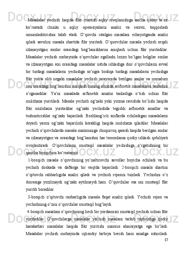 Masalalar   yechish   haqida   fikr   yuritish   aqliy   rivojlanishiga   ancha   ijobiy   ta‘sir
ko‘rsatadi   chunki   u   aqliy   operasiyalarni   analiz   va   sentez,   taqqoslash
umumlashtirishni   talab   etadi.   O‘quvchi   istalgan   masalani   echayotganda   analiz
qiladi   savolini   masala   shartida   fikr   yuritadi.   O‘quovchilar   masala   yechish   orqali
izlanayotgan   sonlar   orasidagi   bog‘lanishlarini   aniqlash   uchun   fikr   yuritadilar.
Masalalar   yechish   mobaynida   o‘quvchilar   egallashi   lozim   bo‘lgan   belgilar   sonlar
va izlanayotgan  son  orasidagi  masalalar  ustida  ishlashga   doir   o‘quvchilarni   avval
bir   turdagi   masalalarni   yechishga   so‘ngra   boshqa   turdagi   masalalarni   yechishga
fikr   yutita   olib   negaki   masalalar   yechish   jarayonida   berilgan   sonlar   va   nomalum
son orasidagi bog‘lanishni aniqlash buning aloxida arifmetik masalalarni tanlashni
o‘rganadilar.   Ya‘ni   masalada   arfimetik   amalni   tanlashga   o‘tish   uchun   fikr
mulohaza yuritiladi. Masala  yechish og‘zaki  yoki  yozma ravishda bo‘lishi  haqida
fikr   mulohaza   yuritadilar   og‘zaki   yechishda   tegishli   arfimetik   amallar   va
tushuntirishlar   og‘zaki   bajariladi.   Boshlang‘ich   sinflarda   echiladigan   masalalarni
deyarli   yarmi   og‘zaki   bajarilishi   kerakligi   haqida   mulohaza   qiladilar.   Masalalar
yechish o‘quvchilarda masala mazmuniga chuqurroq qarash haqida berilgan sonlar
va izlanayotgan va orasidagi  bog‘lanishni  har tomonlama ijodiy ishlash qobiliyati
rivojlantiradi.   O‘quvchilarni   mustaqil   masalalar   yechishiga   o‘rgatishning   bir
qancha bosqichini ko‘rsatamiz.
  1-bosqich   masala   o‘quvchining   yo‘naltiruvchi   savollar   buyicha   echiladi   va   bu
yechish   doskada   va   daftarga   bir   vaqtda   bajariladi.   2-bosqich   masala   shartini
o‘qituvchi   rahbarligida   analiz   qiladi   va   yechish   rejasini   tuziladi.   Yechishni   o‘z
doirasiga   yozilmaydi   og‘zaki   aytilmaydi   ham.   O‘quvchilar   esa   uni   mustaqil   fikr
yuritib boradilar.
  3-bosqich   o‘qituvchi   raxbarligida   masala   faqat   analiz   qiladi.   Yechish   rejasi   va
yechishning o‘zini o‘quvchilar mustaqil bog‘laydi.
 4-bosqich masalani o‘quvchining hech bir yordamisiz mustaqil yechish uchun fikr
yuritadilar.   O‘quvchilarga   masalalar   yechish   masalani   tarkib   toptirishga   ijodiy
harakatlari   masalalar   haqida   fikr   yuritishi   maxsus   ahamiyatga   ega   bo‘ladi.
Masalalar   yechish   mobaynida   iqtisodiy   tarbiya   berish   ham   amalga   oshiriladi.
37