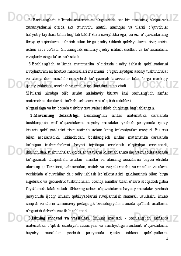 2.   Boshlang‘ich   ta‘limda   matematika   o‘rganishda   har   bir   amalning   o‘ziga   xos
xususiyatlarini   o‘zida   aks   ettiruvchi   matnli   mashqlar   va   ularni   o‘quvchilar
ha1yotiy tajribasi bilan bog‘lab taklif etish uzviylikka ega, bu esa o‘quvchilarning
fanga   qidiqishlarini   oshirish   bilan   birga   ijodiy   ishlash   qobiliyatlarini   rivojlanishi
uchun asos  bo‘ladi. SHuningdek umumiy ijodiy ishlash  usullari  va ko‘nikmalarni
rivojlantirishga ta‘sir ko‘rsatadi. 
  3.Boshlang‘ich   ta‘limda   matematika   o‘qitishda   ijodiy   ishlash   qobiliyatlarini
rivojlantirish arifmetika materiallari mazmuni, o‘rganilayotgan asosiy tushunchalar
va   ularga   doir   masalalarni   yechish   ko‘rgazmali   tasavvurlar   bilan   birga   mantiqiy
ijodiy ishlashni, asoslash va amaliy qo‘llanishni talab etadi. 
SHularni   hisobga   olib   ushbu   malakaviy   bitiruv   ishi   boshlang‘ich   sinflar
matematika darslarida bo‘lish tushunchasini o‘qitish uslublari 
o‘rganishga va bu borada uslubiy tavsiyalar ishlab chiqishga bag‘ishlangan. 
  2.Mavzuning   dolzarbligi.   Boshlang‘ich   sinflar   matematika   darslarida
boshlang‘ich   sinf   o‘quvchilarini   hayotiy   masalalar   yechish   jarayonida   ijodiy
ishlash   qobiliyat-larini   rivojlantirish   uchun   keng   imkoniyatlar   mavjud.   Bu   shu
bilan   asoslanadiki,   ikkinchidan,   boshlang‘ich   sinflar   matematika   darslarida
ko‘pigan   tushunchalarni   hayoti   tajribaga   asoslanib   o‘qitishga   asoslanadi,
ikkinchidan, tushunchalar, qoidalar va ularni kuzatishlar,mashq va misollar asosida
ko‘rgazmali   chiqarilishi   usullari,   amallar   va   ularning   xossalarini   bayon   etishda
ularning qo‘llanilishi, uchinchidan, matnli va syujetli mashq va misollar va ularni
yechishda   o‘quvchilar   da   ijodiy   ishlash   ko‘nikmalarini   gakllantirish   bilan   birga
algebraik va geometrik tushunchalar, boshqa amallar bilan o‘zaro aloqadorligidan
foydalanish talab etiladi. SHuning uchun o‘quvchilarini hayotiy masalalar yechish
jarayonida   ijodiy   ishlash   qobiliyat-larini   rivojlantirish   samarali   usullarini   ishlab
chiqish   va   ularni   zamonaviy   pedagogik   texnologiyalar   asosida   qo‘llash   usullarini
o‘rganish dolzarb vazifa hisoblanadi. 
  3.Ishning   maqsad   va   vazifalari.   Ishning   maqsadi   -   boshlang‘ich   sinflarda
matematika   o‘qitish   uslubiyati   nazariyasi   va   amaliyotiga   asoslanib   o‘quvchilarini
hayotiy   masalalar   yechish   jarayonida   ijodiy   ishlash   qobiliyatlarini
4