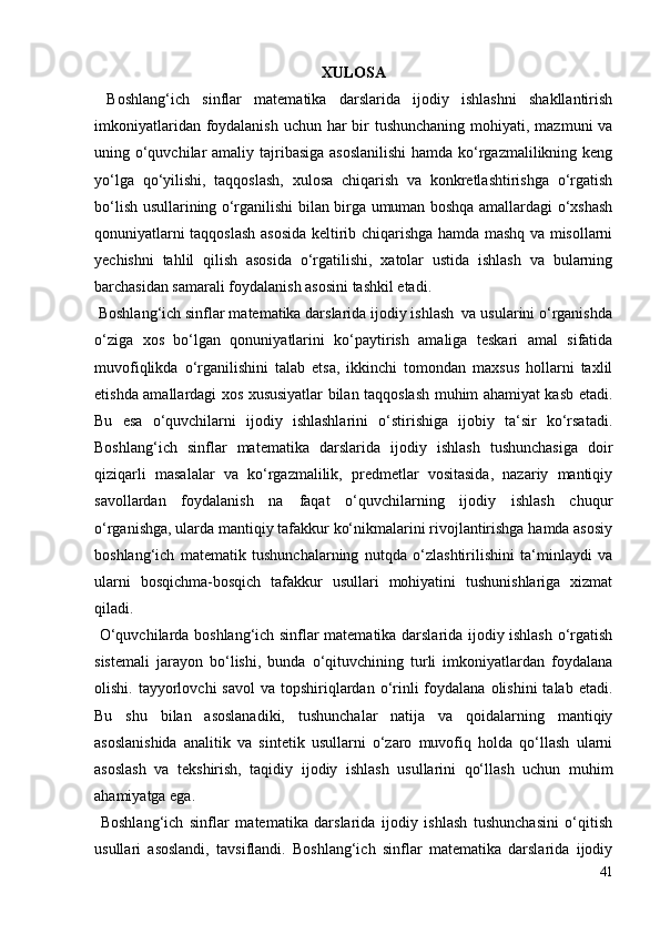 XULOSA
  Boshlang‘ich   sinflar   matematika   darslarida   ijodiy   ishlashni   shakllantirish
imkoniyatlaridan foydalanish  uchun har  bir  tushunchaning  mohiyati, mazmuni  va
uning o‘quvchilar  amaliy tajribasiga asoslanilishi  hamda ko‘rgazmalilikning keng
yo‘lga   qo‘yilishi,   taqqoslash,   xulosa   chiqarish   va   konkretlashtirishga   o‘rgatish
bo‘lish usullarining o‘rganilishi bilan birga umuman boshqa amallardagi o‘xshash
qonuniyatlarni taqqoslash asosida keltirib chiqarishga hamda mashq va misollarni
yechishni   tahlil   qilish   asosida   o‘rgatilishi,   xatolar   ustida   ishlash   va   bularning
barchasidan samarali foydalanish asosini tashkil etadi.
 Boshlang‘ich sinflar matematika darslarida ijodiy ishlash  va usularini o‘rganishda
o‘ziga   xos   bo‘lgan   qonuniyatlarini   ko‘paytirish   amaliga   teskari   amal   sifatida
muvofiqlikda   o‘rganilishini   talab   etsa,   ikkinchi   tomondan   maxsus   hollarni   taxlil
etishda amallardagi xos xususiyatlar bilan taqqoslash muhim ahamiyat kasb etadi.
Bu   esa   o‘quvchilarni   ijodiy   ishlashlarini   o‘stirishiga   ijobiy   ta‘sir   ko‘rsatadi.
Boshlang‘ich   sinflar   matematika   darslarida   ijodiy   ishlash   tushunchasiga   doir
qiziqarli   masalalar   va   ko‘rgazmalilik,   predmetlar   vositasida,   nazariy   mantiqiy
savollardan   foydalanish   na   faqat   o‘quvchilarning   ijodiy   ishlash   chuqur
o‘rganishga, ularda mantiqiy tafakkur ko‘nikmalarini rivojlantirishga hamda asosiy
boshlang‘ich   matematik   tushunchalarning   nutqda   o‘zlashtirilishini   ta‘minlaydi   va
ularni   bosqichma-bosqich   tafakkur   usullari   mohiyatini   tushunishlariga   xizmat
qiladi.
  O‘quvchilarda boshlang‘ich sinflar matematika darslarida ijodiy ishlash o‘rgatish
sistemali   jarayon   bo‘lishi,   bunda   o‘qituvchining   turli   imkoniyatlardan   foydalana
olishi.  tayyorlovchi   savol   va topshiriqlardan  o‘rinli  foydalana  olishini  talab  etadi.
Bu   shu   bilan   asoslanadiki,   tushunchalar   natija   va   qoidalarning   mantiqiy
asoslanishida   analitik   va   sintetik   usullarni   o‘zaro   muvofiq   holda   qo‘llash   ularni
asoslash   va   tekshirish,   taqidiy   ijodiy   ishlash   usullarini   qo‘llash   uchun   muhim
ahamiyatga ega.
  Boshlang‘ich   sinflar   matematika   darslarida   ijodiy   ishlash   tushunchasini   o‘qitish
usullari   asoslandi,   tavsiflandi.   Boshlang‘ich   sinflar   matematika   darslarida   ijodiy
41