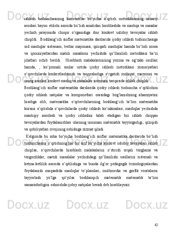 ishlash   tushunchasining   konsentrlar   bo‘yicha   o‘qitish   metodikasining   nazariy
asoslari bayon etilishi asosida bo‘lish amalidan hisoblashda va mashqa va masalar
yechish   jarayonida   chuqur   o‘rganishga   doir   konkret   uslubiy   tavsiyalar   ishlab
chiqildi.    Boshlang‘ich  sinflar   matematika  darslarida  ijodiy ishlash   tushunchasiga
oid   mashqlar   sistemasi,   testlar   majmuasi,   qiziqarli   mashqlar   hamda   bo‘lish   xossa
va   qonuniyatlaridan   matnli   masalarni   yechishda   qo‘llanilish   metodikasi   ba‘zi
jihatlari   ochib   berildi.     Hisoblash   malakalarinining   yozma   va   og‘zaki   usullari
hamda,   ,   ko‘pxonali   sonlar   ustida   ijodiy   ishlash   metodikasi   xususiyatlari
o‘quvchilarda   konkretlashtirish   va   taqqoslashga   o‘rgatish   mohiyat,   mazmuni   va
uning asoslari konkret mashq va masalalar sistemasi tariqasida ishlab chiqildi.
Boshlang‘ich   sinflar   matematika   darslarida   ijodiy   ishlash   tushuncha   o‘qitilishini
ijodiy   ishlash   natijalar   va   komponetlari   orasidagi   bog‘lanishning   ahamiyatini
hisobga   olib,   matematika   o‘qituvchilarining   boshlang‘ich   ta‘lim   matematika
kursini   o‘qitishda   o‘quvchilarda   ijodiy   ishlash   ko‘nikmalari,   mashqlar   yechishda
mantiqiy   asoslash   va   ijodiy   ishlashni   talab   etadigan   biz   ishlab   chiqqan
tavsiyalardan   foydalanishlari   ularning   umuman   matematik   tayyorgarligi,   qiziqish
va qobiliyatlari rivojining oshishiga xizmat qiladi.
  Kelgusida   bu   soha   bo‘yicha   boshlang‘ich   sinflar   matematika   darslarida   bo‘lish
tushunchasini  o‘qitishning har  bir  sinf bo‘yicha konkret  uslubiy tavsiyalari ishlab
chiqilsa,   o‘quvchilarda   hisoblash   malakalarini   o‘stirish   orqali   tenglama   va
tengsizliklar,   matnli   masalalar   yechishdagi   qo‘llanilishi   usullarini   sistemali   va
ketma-ketlilik   asosida   o‘qitilishiga   va   bunda   ilg‘or   pedagogik   texnologiyalardan
foydalanish   maqsadida   mashqlar   to‘plamlari,   multimedia   va   grafik   vositalarni
tayyorlash   yo‘lga   qo‘yilsa   boshlanqich   matematik   matematik   ta‘lim
samaradorligini oshirishda ijobiy natijalar beradi deb hisoblaymiz.
42