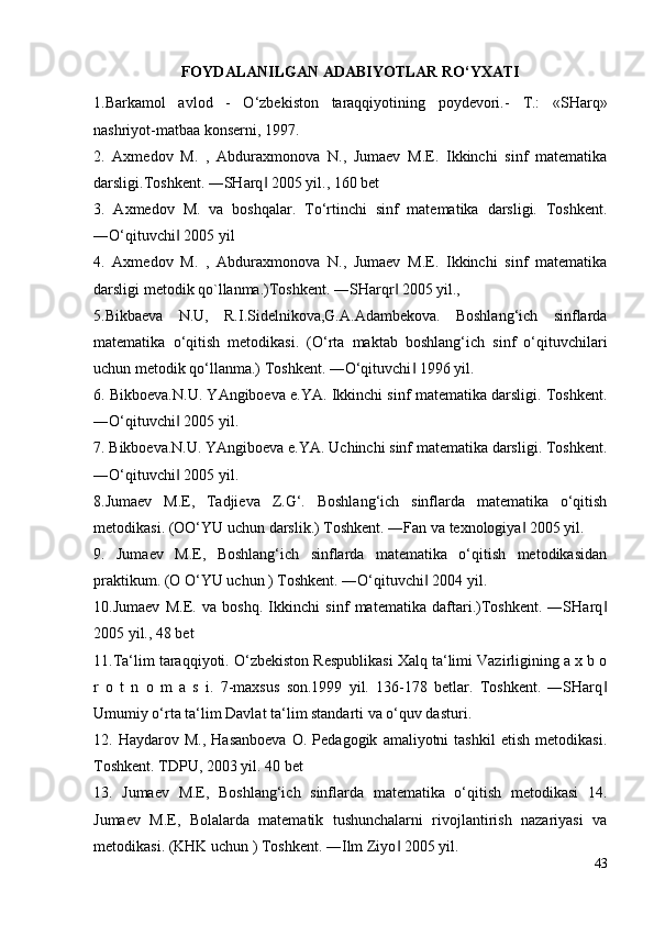 FOYDALANILGAN ADABIYOTLAR RO‘YXATI
1.Barkamol   avlod   -   O‘zbekiston   taraqqiyotining   poydevori.-   T.:   «SHarq»
nashriyot-matbaa konserni, 1997.
2.   Axmedov   M.   ,   Abduraxmonova   N.,   Jumaev   M.E.   Ikkinchi   sinf   matematika
darsligi.Toshkent. ―SHarq  2005 yil., 160 bet‖
3.   Axmedov   M.   va   boshqalar.   To‘rtinchi   sinf   matematika   darsligi.   Toshkent.
―O‘qituvchi  2005 yil	
‖
4.   Axmedov   M.   ,   Abduraxmonova   N.,   Jumaev   M.E.   Ikkinchi   sinf   matematika
darsligi metodik qo`llanma.)Toshkent. ―SHarqr  2005 yil.,	
‖
5.Bikbaeva   N.U,   R.I.Sidelnikova,G.A.Adambekova.   Boshlang‘ich   sinflarda
matematika   o‘qitish   metodikasi.   (O‘rta   maktab   boshlang‘ich   sinf   o‘qituvchilari
uchun metodik qo‘llanma.) Toshkent. ―O‘qituvchi  1996 yil.	
‖
6. Bikboeva.N.U. YAngiboeva e.YA. Ikkinchi sinf matematika darsligi. Toshkent.
―O‘qituvchi  2005 yil.	
‖
7. Bikboeva.N.U. YAngiboeva e.YA. Uchinchi sinf matematika darsligi. Toshkent.
―O‘qituvchi  2005 yil.
‖
8.Jumaev   M.E,   Tadjieva   Z.G‘.   Boshlang‘ich   sinflarda   matematika   o‘qitish
metodikasi. (OO‘YU uchun darslik.) Toshkent. ―Fan va texnologiya  2005 yil.	
‖
9.   Jumaev   M.E,   Boshlang‘ich   sinflarda   matematika   o‘qitish   metodikasidan
praktikum. (O O‘YU uchun ) Toshkent. ―O‘qituvchi  2004 yil.	
‖
10.Jumaev   M.E.   va   boshq.   Ikkinchi   sinf   matematika   daftari.)Toshkent.   ―SHarq	
‖
2005 yil., 48 bet
11.Ta‘lim taraqqiyoti. O‘zbekiston Respublikasi Xalq ta‘limi Vazirligining a x b o
r   o   t   n   o   m   a   s   i.   7-maxsus   son.1999   yil.   136-178   betlar.   Toshkent.   ―SHarq
‖
Umumiy o‘rta ta‘lim Davlat ta‘lim standarti va o‘quv dasturi.
12.  Haydarov   M.,   Hasanboeva   O.  Pedagogik   amaliyotni   tashkil   etish   metodikasi.
Toshkent. TDPU, 2003 yil. 40 bet
13.   Jumaev   M.E,   Boshlang‘ich   sinflarda   matematika   o‘qitish   metodikasi   14.
Jumaev   M.E,   Bolalarda   matematik   tushunchalarni   rivojlantirish   nazariyasi   va
metodikasi. (KHK uchun ) Toshkent. ―Ilm Ziyo  2005 yil. 	
‖
43