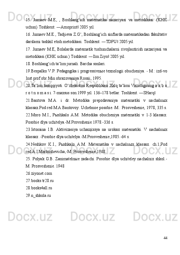 15.   Jumaev   M.E,   ,   Boshlang‘ich   matematika   nazariyasi   va   metodikasi.   (KHK
uchun) Toshkent. ―Arnoprint  2005 yil. ‖
16. Jumaev M.E., Tadjieva Z.G‘, Boshlang‘ich sinflarda matematikadan fakultativ
darslarni tashkil etish metodikasi. Toshkent. ―TDPU  2005 yil. 	
‖
17.   Jumaev   M.E,   Bolalarda   matematik   tushunchalarni   rivojlantirish   nazariyasi   va
metodikasi (KHK uchun ) Toshkent. ―Ilm Ziyo  2005 yil. 	
‖
18. Boshlang‘ich ta‘lim jurnali. Barcha sonlari. 
19.Bespalko V.P. Pedagogika i progressivn ы e texnologii obucheniya. - M.: izd-vo
Inst.prof.obr.Min obrazovaniya Rossii, 1995. 
20.Ta‘lim taraqqiyoti. O‘zbekiston Respublikasi Xalq ta‘limi Vazirligining a x b o
r o t n o m a s i. 7-maxsus son.1999 yil. 136–178 betlar. Toshkent. ―SHarq . 	
‖
21.Bantova   M.A.   i   dr.   Metodika   prepodavaniya   matematiki   v   nachaln ы x
klassax.Pod red M.A.Bantovoy. Uchebnoe posobie.-M.: Prosveshenie, 1978, 335 s.
22.Moro   M.I.,   P ы shkalo   A.M.   Metodika   obucheniya   matematiki   v   1-3   klassax.
Posobie dlya uchitelya.-M.Provsshenie.1978.-336 s. 
23.Istomina   I.B.   Aktivizasiya   ucha щ ixsya   na   urokax   matematiki.   V   nachaln ы x
klassax .-Posobie dlya uchitelya.-M.Prosveshenie,1985.-64 s. 
24.Neshkov   K.I.,   P ы shkalo   A.M.   Matematika   v   nachaln ы x   klassax.   ch.1,Pod
red.A.I.Markushevicha,-M.:Prosveshenie,1968. 
25.   Polyak   G.B.   Zanimateln ы e   zadachi.   Posobie   dlya   uchiteley   nachalnix   shkol.-
M.  Prosveshenie. 1948 
26.ziyonet.com 
27.books tr20.ru 
28.books4all.ru 
29.n_shkola.ru
44