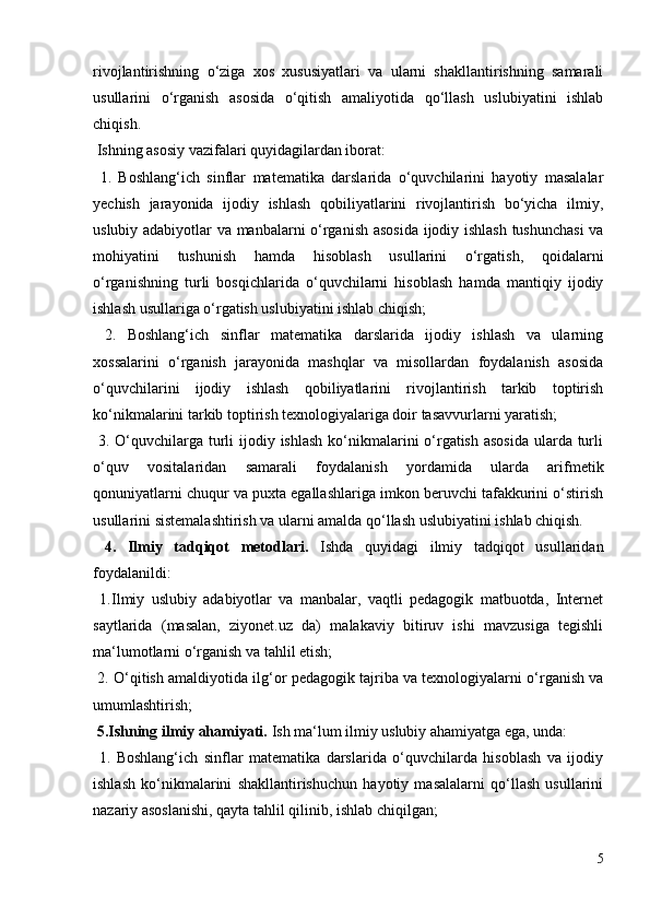 rivojlantirishning   o‘ziga   xos   xususiyatlari   va   ularni   shakllantirishning   samarali
usullarini   o‘rganish   asosida   o‘qitish   amaliyotida   qo‘llash   uslubiyatini   ishlab
chiqish. 
 Ishning asosiy vazifalari quyidagilardan iborat: 
  1.   Boshlang‘ich   sinflar   matematika   darslarida   o‘quvchilarini   hayotiy   masalalar
yechish   jarayonida   ijodiy   ishlash   qobiliyatlarini   rivojlantirish   bo‘yicha   ilmiy,
uslubiy adabiyotlar va manbalarni o‘rganish asosida ijodiy ishlash tushunchasi  va
mohiyatini   tushunish   hamda   hisoblash   usullarini   o‘rgatish,   qoidalarni
o‘rganishning   turli   bosqichlarida   o‘quvchilarni   hisoblash   hamda   mantiqiy   ijodiy
ishlash usullariga o‘rgatish uslubiyatini ishlab chiqish; 
  2.   Boshlang‘ich   sinflar   matematika   darslarida   ijodiy   ishlash   va   ularning
xossalarini   o‘rganish   jarayonida   mashqlar   va   misollardan   foydalanish   asosida
o‘quvchilarini   ijodiy   ishlash   qobiliyatlarini   rivojlantirish   tarkib   toptirish
ko‘nikmalarini tarkib toptirish texnologiyalariga doir tasavvurlarni yaratish; 
  3. O‘quvchilarga turli  ijodiy ishlash ko‘nikmalarini o‘rgatish asosida  ularda turli
o‘quv   vositalaridan   samarali   foydalanish   yordamida   ularda   arifmetik
qonuniyatlarni chuqur va puxta egallashlariga imkon beruvchi tafakkurini o‘stirish
usullarini sistemalashtirish va ularni amalda qo‘llash uslubiyatini ishlab chiqish. 
  4.   Ilmiy   tadqiqot   metodlari.   Ishda   quyidagi   ilmiy   tadqiqot   usullaridan
foydalanildi: 
  1.Ilmiy   uslubiy   adabiyotlar   va   manbalar,   vaqtli   pedagogik   matbuotda,   Internet
saytlarida   (masalan,   ziyonet.uz   da)   malakaviy   bitiruv   ishi   mavzusiga   tegishli
ma‘lumotlarni o‘rganish va tahlil etish; 
 2. O‘qitish amaldiyotida ilg‘or pedagogik tajriba va texnologiyalarni o‘rganish va
umumlashtirish; 
 5.Ishning ilmiy ahamiyati.  Ish ma‘lum ilmiy uslubiy ahamiyatga ega, unda: 
  1.   Boshlang‘ich   sinflar   matematika   darslarida   o‘quvchilarda   hisoblash   va   ijodiy
ishlash   ko‘nikmalarini   shakllantirishuchun   hayotiy   masalalarni   qo‘llash   usullarini
nazariy asoslanishi, qayta tahlil qilinib, ishlab chiqilgan; 
5