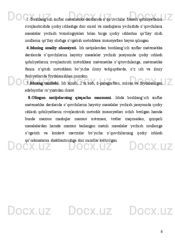 2. Boshlang‘ich sinflar matematika darslarida o‘qo‘uvchilar fikrash qobiliyatlarini
rivojlantirishda ijodiy ishlashga doir misol va mashqlarni yechishda o‘quvchilarni
masalalar   yechish   texnologiyalari   bilan   birga   ijodiy   ishlashni   qo‘llay   olish
usullarini qo‘llay olishga o‘rgatish metodikasi xususiyatlari bayon qilingan. 
  6.Ishning   amaliy   ahamiyati.   Ish   natijalaridan   boshlang‘ich   sinflar   matematika
darslarida   o‘quvchilarini   hayotiy   masalalar   yechish   jarayonida   ijodiy   ishlash
qobiliyatlarini   rivojlantirish   metodikasi   matematika   o‘qituvchilariga,   matematika
fanini   o‘qitish   metodikasi   bo‘yicha   ilmiy   tadqiqotlarda,   o‘z   ish   va   ilmiy
faoliyatlarida foydalanishlari mumkin. 
  7.Ishning   tuzilishi.   Ish   kirish,   2   ta   bob,   6-paragrafdan,   xulosa   va   foydalanilgan
adabiyotlar ro‘yxatidan iborat. 
  8.Olingan   natijalarning   qisqacha   mazmuni.   Ishda   boshlang‘ich   sinflar
matematika   darslarida   o‘quvchilarini   hayotiy   masalalar   yechish   jarayonida   ijodiy
ishlash   qobiliyatlarini   rivojlantirish   metodik   xususiyatlari   ochib   berilgan   hamda
bunda   maxsus   mashqlar   maxsus   sistemasi,   testlar   majmuidan,   qiziqarli
masalalardan   hamda   maxsus   tanlangan   matnli   masalalar   yechish   usullariga
o‘rgatish   va   konkret   mavzular   bo‘yicha   o‘quvchilarning   ijodiy   ishlash
qo‘nikmalarini shakllantirishga doir misollar keltirilgan.
6