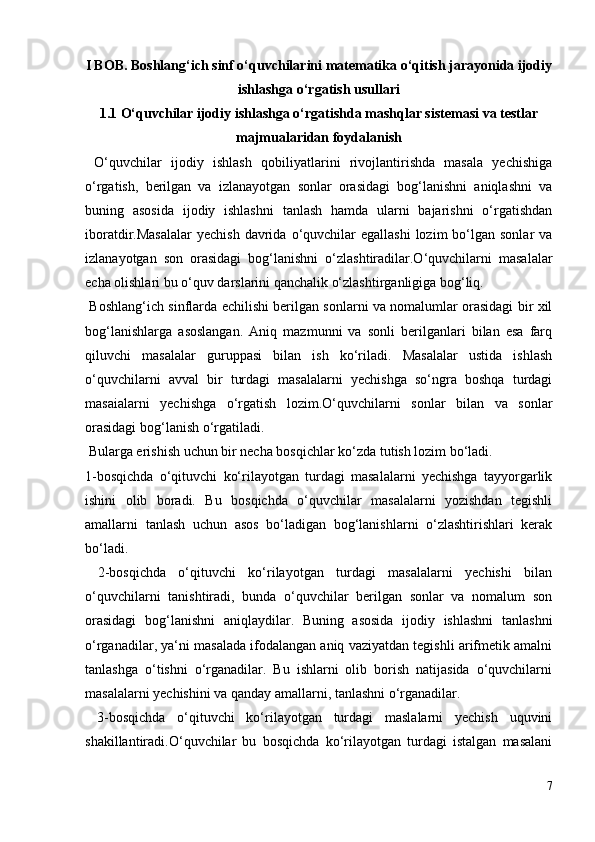I BOB. Boshlang‘ich sinf o‘quvchilarini matematika o‘qitish jarayonida ijodiy
ishlashga o‘rgatish usullari
1.1 O‘quvchilar ijodiy ishlashga o‘rgatishda mashqlar sistemasi va testlar
majmualaridan foydalanish
  O‘quvchilar   ijodiy   ishlash   qobiliyatlarini   rivojlantirishda   masala   yechishiga
o‘rgatish,   berilgan   va   izlanayotgan   sonlar   orasidagi   bog‘lanishni   aniqlashni   va
buning   asosida   ijodiy   ishlashni   tanlash   hamda   ularni   bajarishni   o‘rgatishdan
iboratdir.Masalalar  yechish   davrida  o‘quvchilar   egallashi  lozim   bo‘lgan  sonlar  va
izlanayotgan   son   orasidagi   bog‘lanishni   o‘zlashtiradilar.O‘quvchilarni   masalalar
echa olishlari bu o‘quv darslarini qanchalik o‘zlashtirganligiga bog‘liq.
  Boshlang‘ich sinflarda echilishi berilgan sonlarni va nomalumlar orasidagi bir xil
bog‘lanishlarga   asoslangan.   Aniq   mazmunni   va   sonli   berilganlari   bilan   esa   farq
qiluvchi   masalalar   guruppasi   bilan   ish   ko‘riladi.   Masalalar   ustida   ishlash
o‘quvchilarni   avval   bir   turdagi   masalalarni   yechishga   so‘ngra   boshqa   turdagi
masaialarni   yechishga   o‘rgatish   lozim.O‘quvchilarni   sonlar   bilan   va   sonlar
orasidagi bog‘lanish o‘rgatiladi.
 Bularga erishish uchun bir necha bosqichlar ko‘zda tutish lozim bo‘ladi.
1-bosqichda   o‘qituvchi   ko‘rilayotgan   turdagi   masalalarni   yechishga   tayyorgarlik
ishini   olib   boradi.   Bu   bosqichda   o‘quvchilar   masalalarni   yozishdan   tegishli
amallarni   tanlash   uchun   asos   bo‘ladigan   bog‘lanishlarni   o‘zlashtirishlari   kerak
bo‘ladi.
  2-bosqichda   o‘qituvchi   ko‘rilayotgan   turdagi   masalalarni   yechishi   bilan
o‘quvchilarni   tanishtiradi,   bunda   o‘quvchilar   berilgan   sonlar   va   nomalum   son
orasidagi   bog‘lanishni   aniqlaydilar.   Buning   asosida   ijodiy   ishlashni   tanlashni
o‘rganadilar, ya‘ni masalada ifodalangan aniq vaziyatdan tegishli arifmetik amalni
tanlashga   o‘tishni   o‘rganadilar.   Bu   ishlarni   olib   borish   natijasida   o‘quvchilarni
masalalarni yechishini va qanday amallarni, tanlashni o‘rganadilar.
  3-bosqichda   o‘qituvchi   ko‘rilayotgan   turdagi   maslalarni   yechish   uquvini
shakillantiradi.O‘quvchilar   bu   bosqichda   ko‘rilayotgan   turdagi   istalgan   masalani
7