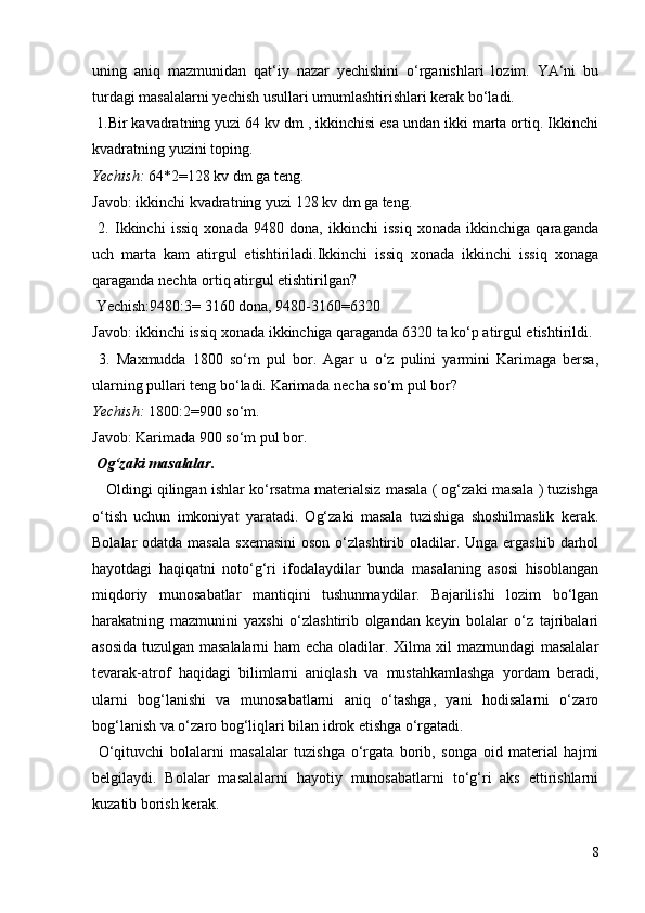 uning   aniq   mazmunidan   qat‘iy   nazar   yechishini   o‘rganishlari   lozim.   YA‘ni   bu
turdagi masalalarni yechish usullari umumlashtirishlari kerak bo‘ladi.
 1.Bir kavadratning yuzi 64 kv dm , ikkinchisi esa undan ikki marta ortiq. Ikkinchi
kvadratning yuzini toping.
Yechish:  64*2=128 kv dm ga teng.
Javob: ikkinchi kvadratning yuzi 128 kv dm ga teng.
  2.   Ikkinchi   issiq   xonada   9480   dona,   ikkinchi   issiq   xonada   ikkinchiga   qaraganda
uch   marta   kam   atirgul   etishtiriladi.Ikkinchi   issiq   xonada   ikkinchi   issiq   xonaga
qaraganda nechta ortiq atirgul etishtirilgan?
 Yechish:9480:3= 3160 dona, 9480-3160=6320
Javob: ikkinchi issiq xonada ikkinchiga qaraganda 6320 ta ko‘p atirgul etishtirildi.
  3.   Maxmudda   1800   so‘m   pul   bor.   Agar   u   o‘z   pulini   yarmini   Karimaga   bersa,
ularning pullari teng bo‘ladi. Karimada necha so‘m pul bor?
Yechish:  1800:2=900 so‘m.
Javob: Karimada 900 so‘m pul bor.
 Og‘zaki masalalar.
      Oldingi qilingan ishlar ko‘rsatma materialsiz masala ( og‘zaki masala ) tuzishga
o‘tish   uchun   imkoniyat   yaratadi.   Og‘zaki   masala   tuzishiga   shoshilmaslik   kerak.
Bolalar  odatda masala  sxemasini  oson  o‘zlashtirib oladilar. Unga ergashib  darhol
hayotdagi   haqiqatni   noto‘g‘ri   ifodalaydilar   bunda   masalaning   asosi   hisoblangan
miqdoriy   munosabatlar   mantiqini   tushunmaydilar.   Bajarilishi   lozim   bo‘lgan
harakatning   mazmunini   yaxshi   o‘zlashtirib   olgandan   keyin   bolalar   o‘z   tajribalari
asosida tuzulgan masalalarni ham echa oladilar. Xilma xil mazmundagi masalalar
tevarak-atrof   haqidagi   bilimlarni   aniqlash   va   mustahkamlashga   yordam   beradi,
ularni   bog‘lanishi   va   munosabatlarni   aniq   o‘tashga,   yani   hodisalarni   o‘zaro
bog‘lanish va o‘zaro bog‘liqlari bilan idrok etishga o‘rgatadi.
  O‘qituvchi   bolalarni   masalalar   tuzishga   o‘rgata   borib,   songa   oid   material   hajmi
belgilaydi.   Bolalar   masalalarni   hayotiy   munosabatlarni   to‘g‘ri   aks   ettirishlarni
kuzatib borish kerak.
8