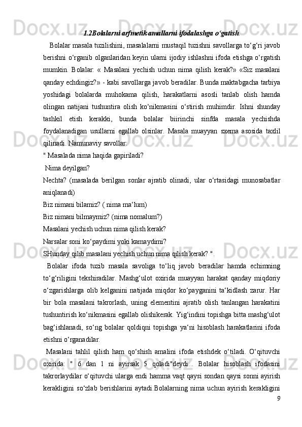 1.2Bolalarni arfmetik amallarni ifodalashga o‘gatish .
      Bolalar masala tuzilishini, masalalarni mustaqil tuzishni savollarga to‘g‘ri javob
berishni o‘rganib olganlaridan keyin ularni ijodiy ishlashni ifoda etishga o‘rgatish
mumkin.   Bolalar:   «   Masalani   yechish   uchun   nima   qilish   kerak?»   «Siz   masalani
qanday echdingiz?» - kabi savollarga javob beradilar. Bunda maktabgacha tarbiya
yoshidagi   bolalarda   muhokama   qilish,   harakatlarni   asosli   tanlab   olish   hamda
olingan   natijani   tushuntira   olish   ko‘nikmasini   o‘stirish   muhimdir.   Ishni   shunday
tashkil   etish   kerakki,   bunda   bolalar   biirinchi   sinfda   masala   yechishda
foydalanadigan   usullarni   egallab   olsinlar.   Masala   muayyan   sxema   asosida   taxlil
qilinadi. Namunaviy savollar:
" Masalada nima haqida gapiriladi?
 Nima deyilgan?
Nechta?   (masalada   berilgan   sonlar   ajratib   olinadi,   ular   o‘rtasidagi   munosabatlar
aniqlanadi)
Biz nimani bilamiz? ( nima ma‘lum)
Biz nimani bilmaymiz? (nima nomalum?)
Masalani yechish uchun nima qilish kerak?
Narsalar soni ko‘paydimi yoki kamaydimi?
SHunday qilib masalani yechish uchun nima qilish kerak? ".
  Bolalar   ifoda   tuzib   masala   savoliga   to‘liq   javob   beradilar   hamda   echimning
to‘g‘riligini   tekshiradilar.   Mashg‘ulot   oxirida   muayyan   harakat   qanday   miqdoriy
o‘zgarishlarga   olib   kelganini   natijada   miqdor   ko‘payganini   ta‘kidlash   zarur.   Har
bir   bola   masalani   takrorlash,   uning   elementini   ajratib   olish   tanlangan   harakatini
tushuntirish ko‘nikmasini egallab olishikerak. Yig‘indini topishga bitta mashg‘ulot
bag‘ishlanadi,   so‘ng   bolalar   qoldiqni   topishga   ya‘ni   hisoblash   harakatlarini   ifoda
etishni o‘rganadilar.
  Masalani   tahlil   qilish   ham   qo‘shish   amalini   ifoda   etishdek   o‘tiladi.   O‘qituvchi
oxirida:   "   6   dan   1   ni   ayirsak   5   qoladi"deydi...   Bolalar   hisoblash   ifodasini
takrorlaydilar o‘qituvchi ularga endi hamma vaqt qaysi sondan qaysi sonni ayirish
kerakligini   so‘zlab   berishlarini   aytadi.Bolalarning   nima   uchun   ayirish   kerakligini
9