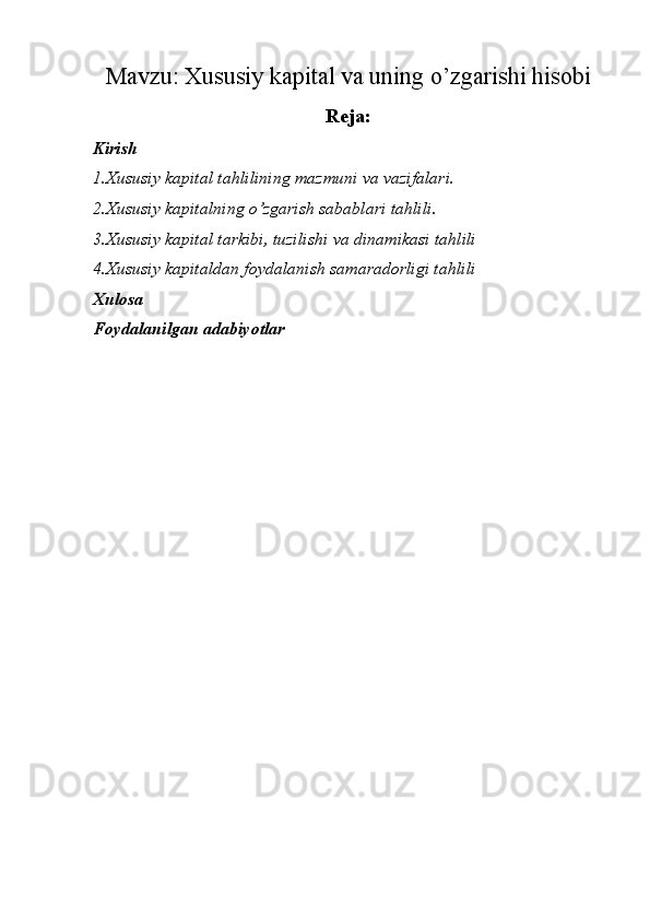 Mavzu:  Xususiy kapital va uning o’zgarishi hisobi
Reja:
Kirish
1.Xususiy kapital tahlilining mazmuni va  vazifalari.
2.Xususiy kapitalning o’zgarish sabablari  tahlili.
3.Xususiy kapital tarkibi, tuzilishi va dinamikasi tahlili
4.Xususiy kapitaldan foydalanish samaradorligi tahlili
Xulosa
Foydalanilgan adabiyotlar 