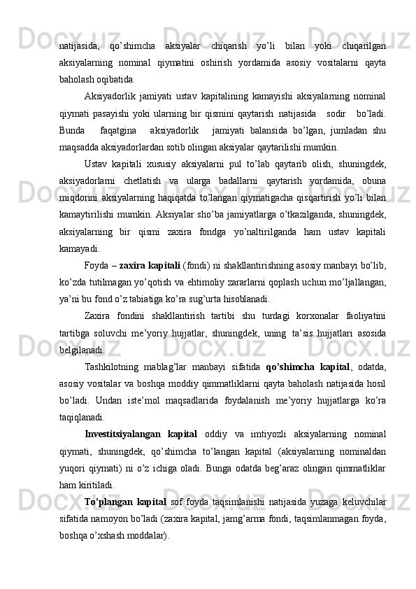 natijasida;   qo’shimcha   aksiyalar   chiqarish   yo’li   bilan   yoki   chiqarilgan
aksiyalarning   nominal   qiymatini   oshirish   yordamida   asosiy   vositalarni   qayta
baholash oqibatida.
Aksiyadorlik   jamiyati   ustav   kapitalining   kamayishi   aksiyalarning   nominal
qiymati   pasayishi   yoki   ularning   bir   qismini   qaytarish   natijasida     sodir     bo’ladi.
Bunda     faqatgina     aksiyadorlik     jamiyati   balansida   bo’lgan,   jumladan   shu
maqsadda aksiyadorlardan sotib olingan aksiyalar qaytarilishi mumkin.
Ustav   kapitali   xususiy   aksiyalarni   pul   to’lab   qaytarib   olish,   shuningdek,
aksiyadorlarni   chetlatish   va   ularga   badallarni   qaytarish   yordamida,   obuna
miqdorini   aksiyalarning   haqiqatda   to’langan   qiymatigacha   qisqartirish   yo’li   bilan
kamaytirilishi   mumkin.  Aksiyalar   sho’ba   jamiyatlarga  o’tkazilganda,   shuningdek,
aksiyalarning   bir   qismi   zaxira   fondga   yo’naltirilganda   ham   ustav   kapitali
kamayadi.
Foyda –  zaxira kapitali  (fondi) ni shakllantirishning asosiy manbayi bo’lib,
ko’zda tutilmagan yo’qotish va ehtimoliy zararlarni qoplash uchun mo’ljallangan,
ya’ni   bu fond o’z tabiatiga ko’ra sug’urta  hisoblanadi.
Zaxira   fondini   shakllantirish   tartibi   shu   turdagi   korxonalar   faoliyatini
tartibga   soluvchi   me’yoriy   hujjatlar,   shuningdek,   uning   ta’sis   hujjatlari   asosida
belgilanadi.
Tashkilotning   mablag’lar   manbayi   sifatida   qo’shimcha   kapital ,   odatda,
asosiy  vositalar  va  boshqa  moddiy qimmatliklarni   qayta  baholash  natijasida  hosil
bo’ladi.   Undan   iste’mol   maqsadlarida   foydalanish   me’yoriy   hujjatlarga   ko’ra
taqiqlanadi.
Investitsiyalangan   kapital   oddiy   va   imtiyozli   aksiyalarning   nominal
qiymati,   shuningdek,   qo’shimcha   to’langan   kapital   (aksiyalarning   nominaldan
yuqori   qiymati)   ni   o’z   ichiga   oladi.   Bunga   odatda   beg’araz   olingan   qimmatliklar
ham kiritiladi.
To’plangan   kapital   sof   foyda   taqsimlanishi   natijasida   yuzaga   keluvchilar
sifatida namoyon bo’ladi (zaxira kapital, jamg’arma fondi, taqsimlanmagan foyda,
boshqa o’xshash moddalar). 