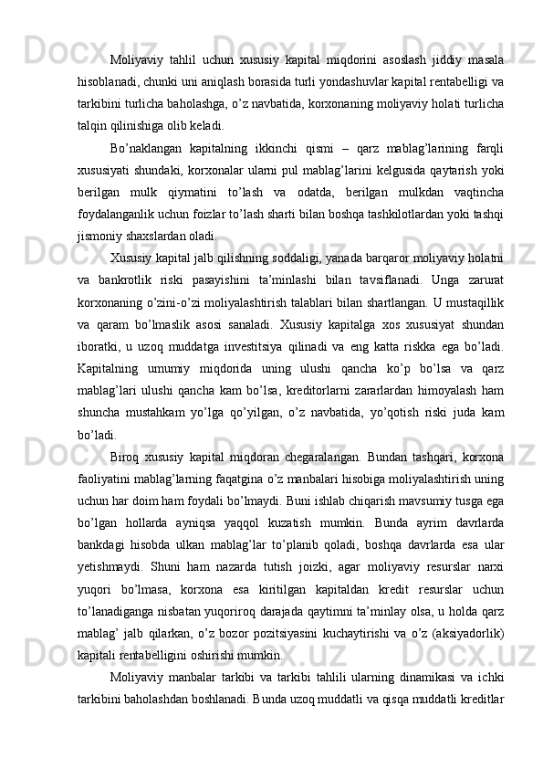 Moliyaviy   tahlil   uchun   xususiy   kapital   miqdorini   asoslash   jiddiy   masala
hisoblanadi, chunki uni aniqlash borasida turli yondashuvlar kapital rentabelligi va
tarkibini turlicha baholashga, o’z navbatida, korxonaning moliyaviy holati turlicha
talqin qilinishiga olib keladi.
Bo’naklangan   kapitalning   ikkinchi   qismi   –   qarz   mablag’larining   farqli
xususiyati   shundaki,   korxonalar   ularni   pul   mablag’larini   kelgusida   qaytarish   yoki
berilgan   mulk   qiymatini   to’lash   va   odatda,   berilgan   mulkdan   vaqtincha
foydalanganlik uchun foizlar to’lash sharti bilan boshqa tashkilotlardan yoki tashqi
jismoniy shaxslardan oladi.
Xususiy kapital jalb qilishning soddaligi, yanada barqaror moliyaviy holatni
va   bankrotlik   riski   pasayishini   ta’minlashi   bilan   tavsiflanadi.   Unga   zarurat
korxonaning o’zini-o’zi moliyalashtirish talablari bilan shartlangan. U mustaqillik
va   qaram   bo’lmaslik   asosi   sanaladi.   Xususiy   kapitalga   xos   xususiyat   shundan
iboratki,   u   uzoq   muddatga   investitsiya   qilinadi   va   eng   katta   riskka   ega   bo’ladi.
Kapitalning   umumiy   miqdorida   uning   ulushi   qancha   ko’p   bo’lsa   va   qarz
mablag’lari   ulushi   qancha   kam   bo’lsa,   kreditorlarni   zararlardan   himoyalash   ham
shuncha   mustahkam   yo’lga   qo’yilgan,   o’z   navbatida,   yo’qotish   riski   juda   kam
bo’ladi.
Biroq   xususiy   kapital   miqdoran   chegaralangan.   Bundan   tashqari,   korxona
faoliyatini mablag’larning faqatgina o’z manbalari hisobiga moliyalashtirish uning
uchun har doim ham foydali bo’lmaydi. Buni ishlab chiqarish mavsumiy tusga ega
bo’lgan   hollarda   ayniqsa   yaqqol   kuzatish   mumkin.   Bunda   ayrim   davrlarda
bankdagi   hisobda   ulkan   mablag’lar   to’planib   qoladi,   boshqa   davrlarda   esa   ular
yetishmaydi.   Shuni   ham   nazarda   tutish   joizki,   agar   moliyaviy   resurslar   narxi
yuqori   bo’lmasa,   korxona   esa   kiritilgan   kapitaldan   kredit   resurslar   uchun
to’lanadiganga nisbatan yuqoriroq darajada qaytimni ta’minlay olsa, u holda qarz
mablag’   jalb   qilarkan,   o’z   bozor   pozitsiyasini   kuchaytirishi   va   o’z   (aksiyadorlik)
kapitali rentabelligini oshirishi mumkin.
Moliyaviy   manbalar   tarkibi   va   tarkibi   tahlili   ularning   dinamikasi   va   ichki
tarkibini baholashdan boshlanadi. Bunda uzoq muddatli va qisqa muddatli kreditlar 