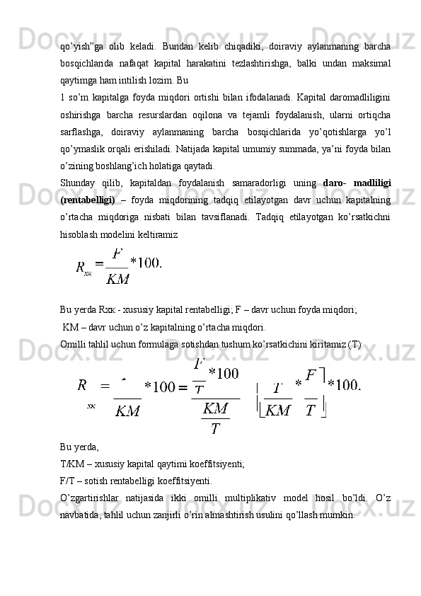 qo’yish”ga   olib   keladi.   Bundan   kelib   chiqadiki,   doiraviy   aylanmaning   barcha
bosqichlarida   nafaqat   kapital   harakatini   tezlashtirishga,   balki   undan   maksimal
qaytimga ham intilish lozim. Bu
1   so’m   kapitalga   foyda   miqdori   ortishi   bilan   ifodalanadi.   Kapital   daromadliligini
oshirishga   barcha   resurslardan   oqilona   va   tejamli   foydalanish,   ularni   ortiqcha
sarflashga,   doiraviy   aylanmaning   barcha   bosqichlarida   yo’qotishlarga   yo’l
qo’ymaslik orqali erishiladi. Natijada kapital umumiy summada, ya’ni foyda bilan
o’zining boshlang’ich holatiga qaytadi.
Shunday   qilib,   kapitaldan   foydalanish   samaradorligi   uning   daro-   madliligi
(rentabelligi)   –   foyda   miqdorining   tadqiq   etilayotgan   davr   uchun   kapitalning
o’rtacha   miqdoriga   nisbati   bilan   tavsiflanadi.   Tadqiq   etilayotgan   ko’rsatkichni
hisoblash modelini keltiramiz
Bu yerda Rxк - xususiy kapital rentabelligi; F – davr uchun foyda miqdori;
 KM – davr uchun o’z kapitalning o’rtacha miqdori.
Omilli tahlil uchun formulaga sotishdan tushum ko’rsatkichini kiritamiz (T):
Bu   yerda, 
T/KM  – xususiy kapital qaytimi koeffitsiyenti;
F/T –  sotish rentabelligi koeffitsiyenti.
O’zgartirishlar   natijasida   ikki   omilli   multiplikativ   model   hosil   bo’ldi.   O’z
navbatida, tahlil uchun zanjirli o’rin almashtirish usulini qo’llash mumkin. 