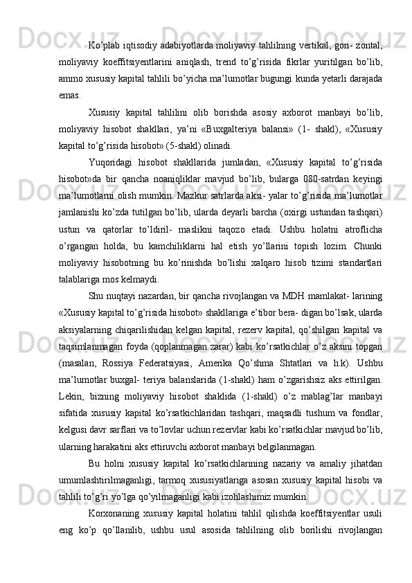 Ko’plab iqtisodiy adabiyotlarda moliyaviy tahlilning vertikal, gori- zontal,
moliyaviy   koeffitsiyentlarini   aniqlash,   trend   to’g’risida   fikrlar   yuritilgan   bo’lib,
ammo xususiy kapital tahlili bo’yicha ma’lumotlar bugungi kunda yetarli darajada
emas.
Xususiy   kapital   tahlilini   olib   borishda   asosiy   axborot   manbayi   bo’lib,
moliyaviy   hisobot   shakllari,   ya’ni   «Buxgalteriya   balansi»   (1-   shakl),   «Xususiy
kapital to’g’risida hisobot» (5-shakl) olinadi.
Yuqoridagi   hisobot   shakllarida   jumladan,   «Xususiy   kapital   to’g’risida
hisobot»da   bir   qancha   noaniqliklar   mavjud   bo’lib,   bularga   080-satrdan   keyingi
ma’lumotlarni olish mumkin. Mazkur satrlarda aksi- yalar to’g’risida ma’lumotlar
jamlanishi ko’zda tutilgan bo’lib, ularda deyarli barcha (oxirgi ustundan tashqari)
ustun   va   qatorlar   to’ldiril-   maslikni   taqozo   etadi.   Ushbu   holatni   atroflicha
o’rgangan   holda,   bu   kamchiliklarni   hal   etish   yo’llarini   topish   lozim.   Chunki
moliyaviy   hisobotning   bu   ko’rinishda   bo’lishi   xalqaro   hisob   tizimi   standartlari
talablariga mos kelmaydi.
Shu nuqtayi nazardan, bir qancha rivojlangan va MDH mamlakat- larining
«Xususiy kapital to’g’risida hisobot» shakllariga e’tibor bera- digan bo’lsak, ularda
aksiyalarning   chiqarilishidan   kelgan   kapital,   rezerv   kapital,   qo’shilgan   kapital   va
taqsimlanmagan   foyda  (qoplanmagan  zarar)  kabi   ko’rsatkichlar  o’z  aksini  topgan
(masalan,   Rossiya   Federatsiyasi,   Amerika   Qo’shma   Shtatlari   va   h.k).   Ushbu
ma’lumotlar   buxgal-   teriya   balanslarida   (1-shakl)   ham   o’zgarishsiz   aks   ettirilgan.
Lekin,   bizning   moliyaviy   hisobot   shaklida   (1-shakl)   o’z   mablag’lar   manbayi
sifatida   xususiy   kapital   ko’rsatkichlaridan   tashqari,   maqsadli   tushum   va   fondlar,
kelgusi davr sarflari va to’lovlar uchun rezervlar kabi ko’rsatkichlar mavjud bo’lib,
ularning harakatini aks ettiruvchi axborot manbayi belgilanmagan.
Bu   holni   xususiy   kapital   ko’rsatkichlarining   nazariy   va   amaliy   jihatdan
umumlashtirilmaganligi,   tarmoq   xususiyatlariga   asosan   xususiy   kapital   hisobi   va
tahlili to’g’ri yo’lga qo’yilmaganligi kabi izohlashimiz mumkin.
Korxonaning   xususiy   kapital   holatini   tahlil   qilishda   koeffitsiyentlar   usuli
eng   ko’p   qo’llanilib,   ushbu   usul   asosida   tahlilning   olib   borilishi   rivojlangan 