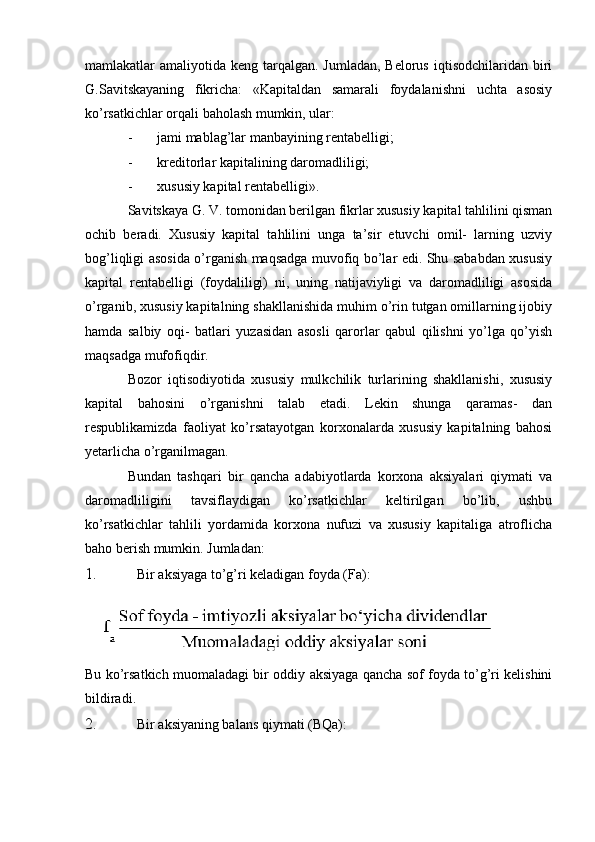 mamlakatlar  amaliyotida keng tarqalgan. Jumladan, Belorus  iqtisodchilaridan biri
G.Savitskayaning   fikricha:   «Kapitaldan   samarali   foydalanishni   uchta   asosiy
ko’rsatkichlar orqali baholash mumkin, ular:
- jami mablag’lar manbayining rentabelligi;
- kreditorlar kapitalining daromadliligi;
- xususiy kapital rentabelligi».
Savitskaya G. V. tomonidan berilgan fikrlar xususiy kapital tahlilini qisman
ochib   beradi.   Xususiy   kapital   tahlilini   unga   ta’sir   etuvchi   omil-   larning   uzviy
bog’liqligi asosida o’rganish maqsadga muvofiq bo’lar edi. Shu sababdan xususiy
kapital   rentabelligi   (foydaliligi)   ni,   uning   natijaviyligi   va   daromadliligi   asosida
o’rganib, xususiy kapitalning shakllanishida muhim o’rin tutgan omillarning ijobiy
hamda   salbiy   oqi-   batlari   yuzasidan   asosli   qarorlar   qabul   qilishni   yo’lga   qo’yish
maqsadga mufofiqdir.
Bozor   iqtisodiyotida   xususiy   mulkchilik   turlarining   shakllanishi,   xususiy
kapital   bahosini   o’rganishni   talab   etadi.   Lekin   shunga   qaramas-   dan
respublikamizda   faoliyat   ko’rsatayotgan   korxonalarda   xususiy   kapitalning   bahosi
yetarlicha o’rganilmagan.
Bundan   tashqari   bir   qancha   adabiyotlarda   korxona   aksiyalari   qiymati   va
daromadliligini   tavsiflaydigan   ko’rsatkichlar   keltirilgan   bo’lib,   ushbu
ko’rsatkichlar   tahlili   yordamida   korxona   nufuzi   va   xususiy   kapitaliga   atroflicha
baho berish mumkin. Jumladan:
1. Bir aksiyaga to’g’ri keladigan foyda (Fa):
Bu ko’rsatkich muomaladagi bir oddiy aksiyaga qancha sof foyda to’g’ri kelishini
bildiradi.
2. Bir aksiyaning balans qiymati (BQa): 